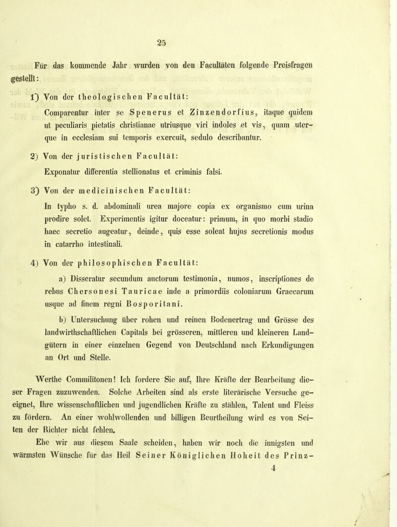 Für das kommende Jahr wurden von den Facultäten folgende Preisfragen geteilt: 1) Von der theologischen Facultät: Comparentur inter se Spenerus et Zinzendorfius, itaqiie quidera ut peculiaris pietatis christianae utriusque viri indoles et vis, quam uter- que in ecciesiam sui temporis exercuit, sedulo describantur. 2) Von der juristischen Facultät: Exponatur differentia stellionatus et criminis falsi. 3) Von der medicinischen Facultät: In typho s. d. abdominali urea majore copia ex organismo cum urina prodire solel. Experimentis igitur doceatur: primum, in quo morhi stadio haec secretio augeatur, deinde, quis esse soleat hujus secretionis modus in catarrho intestinali. 4) Von der philosophischen Facultät: 1 a) Disseratur secundum auctorum testimonia, numos, inscriptiones de rebus Chersonesi Tauricae inde a primordiis coloniarum Graecarum usque ad finem regni Bosporitani. b) Untersuchung über rohen und reinen Bodenertrag und Grösse des landwirthschaftUchen Capitals bei grösseren, mittleren und kleineren Land- gütern in einer einzelnen Gegend von Deutschland nach Erkundigungen an Ort und Stelle. Werthe Commilitonen! Ich fordere Sie auf, Ihre Kräfte der Bearbeitung die- ser Fragen zuzuwenden. Solche Arbeiten sind als erste literärische Versuche ge- eignet, Ihre wissenschaftlichen und jugendlichen Kräfte zu stählen, Talent und Fleiss zu fördern. An einer wohlwollenden und billigen Beurtheilung wird es von Sei- len der Richter nicht fehlen. Ehe wir aus diesem Saale scheiden, haben wir noch die innigsten und wärmsten Wünsche für das Heil Seiner Königlichen Hoheit des Prinz- 4