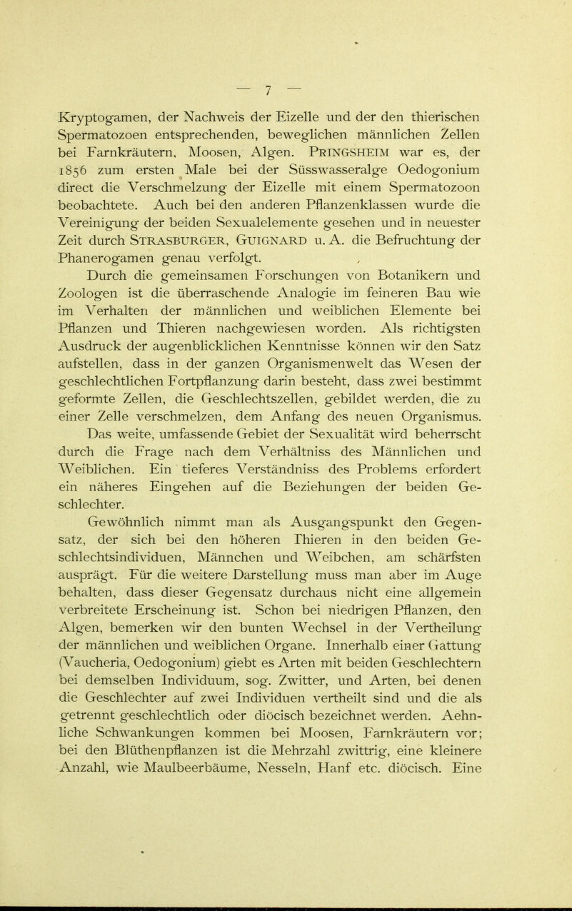 Kryptogamen, der Nachweis der Eizelle und der den thierischen Spermatozoen entsprechenden, beweglichen männlichen Zellen bei Farnkräutern, Moosen, Algen. Pringsheim war es, der 1856 zum ersten Male bei der Süsswasseralge Oedogonium direct die Verschmelzung der Eizelle mit einem Spermatozoon beobachtete. Auch bei den anderen Pflanzenklassen wurde die Vereinigung der beiden Sexualelemente gesehen und in neuester Zeit durch STRASBURGER, GuiGNARD u. A. die Befruchtung der Phanerogamen genau verfolgt. Durch die gemeinsamen Forschungen von Botanikern und Zoologen ist die überraschende Analogie im feineren Bau wie im Verhalten der männlichen und weiblichen Elemente bei Pflanzen und Thieren nachgewiesen worden. Als richtigsten Ausdruck der augenblicklichen Kenntnisse können wir den Satz aufstellen, dass in der ganzen Organismenwelt das Wesen der geschlechtlichen Fortpflanzung darin besteht, dass zwei bestimmt geformte Zellen, die Geschlechtszellen, gebildet werden, die zu einer Zelle verschmelzen, dem Anfang des neuen Organismus. Das weite, umfassende Gebiet der Sexualität wird beherrscht durch die Frage nach dem Verhältniss des Männlichen und Weiblichen. Ein tieferes Verständniss des Problems erfordert ein näheres Eingehen auf die Beziehungen der beiden Ge- schlechter. Gewöhnlich nimmt man als Ausgangspunkt den Gegen- satz, der sich bei den höheren Thieren in den beiden Ge- schlechtsindividuen, Männchen und Weibchen, am schärfsten ausprägt. Für die weitere Darstellung muss man aber im Auge behalten, dass dieser Gegensatz durchaus nicht eine allgemein verbreitete Erscheinung ist. Schon bei niedrigen Pflanzen, den Algen, bemerken wir den bunten Wechsel in der Vertheilung der männlichen und weiblichen Organe. Innerhalb einer Gattung (Vaucheria, Oedogonium) giebt es Arten mit beiden Geschlechtern bei demselben Individuum, sog. Zwitter, und Arten, bei denen die Geschlechter auf zwei Individuen vertheilt sind und die als getrennt geschlechtlich oder diöcisch bezeichnet werden. Aehn- liche Schwankungen kommen bei Moosen, Farnkräutern vor; bei den Blüthenpflanzen ist die Mehrzahl zwittrig, eine kleinere Anzahl, wie Maulbeerbäume, Nesseln, Hanf etc. diöcisch. Eine