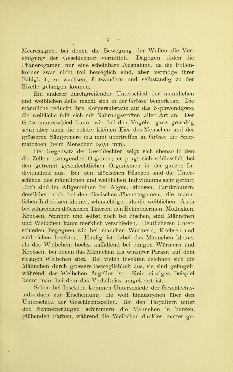 Meeresalgen, bei denen die Bewegung der Wellen die Ver- einigung der Geschlechter vermittelt. Dagegen bilden die Phanerogamen nur eine scheinbare Ausnahme, da die Pollen- körner zwar nicht frei beweglich sind, aber vermöge ihrer Fähigkeit, zu wachsen, fortwandern und selbständig zu der Eizelle gelangen können. Ein anderer durchgreifender Unterschied der männlichen und weiblichen Zelle macht sich in der Grösse'bemerkbar. Die männliche reducirt ihre Körpersubstanz auf das Nqthwendigste, die weibliche füllt sich mit Nahrungsstoffen aller Art an. Der Grössenunterschied kann, wie bei den Vögeln, ganz gewaltig sein; aber auch die relativ kleinen Eier des Menschen und der grösseren Säugethiere {0,2 mm) übertreffen an Grösse die Sper- matozoen (beim Menschen 0,051 mm). Der Gegensatz der Geschlechter zeigt sich ebenso in den die Zellen erzeugenden Organen; er prägt sich schliesslich bei den getrennt geschlechtlichen Organismen in der ganzen In- dividualität aus. Bei den diöcischen Pflanzen sind die Unter- schiede des männlichen und weiblichen Individuums sehr gering. Doch sind im Allgemeinen bei Algen, Moosen, Farnkräutern, deutlicher noch bei den diöcischen -Phanerogamen, die männ- lichen Individuen kleiner, schmächtiger, als die weiblichen. Auch bei zahlreichen diöcischen Thieren, den Echinodermen, Mollusken, Krebsen, Spinnen und selbst noch bei Fischen, sind Männchen und Weibchen kaum merklich verschieden. Deutlicheren Unter- schieden begegnen wir bei manchen Würmern, Krebsen und zahlreichen Insekten. Häufig ist dabei das Männchen kleiner als das Weibchen, höchst auffallend bei einigen Würmern und Krebsen, bei denen das Männchen als winziger Parasit auf dem riesigen Weibchen sitzt. Bei vielen Insekten zeichnen sich die Männchen durch grössere Beweglichkeit aus, sie sind geflügelt, während das Weibchen flügellos ist. Kein einziges Beispiel kennt man, bei dem das Verhältniss umgekehrt ist. Schon bei Insekten kommen Unterschiede der Geschlechts- individuen zur Erscheinung, die weit hinausgehen über den Unterschied der Geschlechtszellen. Bei den Tagfaltern unter den Schmetterlingen schimmern die Männchen in bunten, glühenden Farben, während die Weibchen dunkler, matter ge-