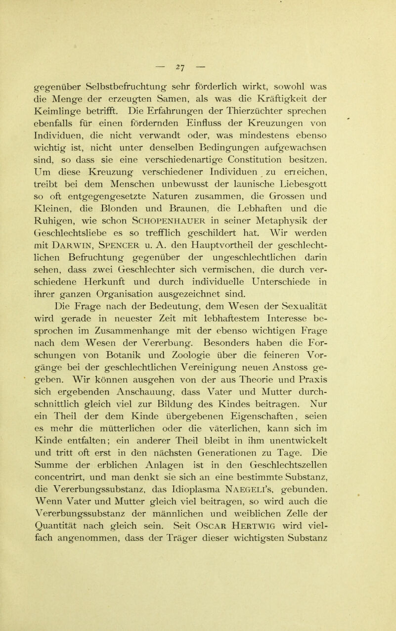 gegenüber Selbstbefruchtung sehr fördedich wirkt, sowohl was die Menge der erzeugten Samen, als was die Kräftigkeit der Keimlinge betrifft. Die Erfahrungen der Thierzüchter sprechen ebenfalls für einen fördernden Einfluss der Kreuzungen von Individuen, die nicht verwandt oder, was mindestens ebenso wichtig ist, nicht unter denselben Bedingungen aufgewachsen sind, so dass sie eine verschiedenartige Constitution besitzen. Um diese Kreuzung verschiedener Individuen zu erreichen, treibt bei dem Menschen unbewusst der launische Liebesgott so oft entgegengesetzte Naturen zusammen, die Grossen und Kleinen, die Blonden und Braunen, die Lebhaften und die Ruhigen, wie schon Schopenhauer in seiner Metaphysik der Geschlechtsliebe es so trefflich geschildert hat. Wir werden mit Darwin, Spencer u. A. den Hauptvortheil der geschlecht- lichen Befruchtung gegenüber der ungeschlechtlichen darin sehen, dass zwei Geschlechter sich vermischen, die durch ver- schiedene Herkunft und durch individuelle Unterschiede in ihrer ganzen Organisation ausgezeichnet sind. Die Frage nach der Bedeutung, dem Wesen der Sexualität wird gerade in neuester Zeit mit lebhaftestem Interesse be- sprochen im Zusammenhange mit der ebenso wichtigen Frage nach dem Wesen der Vererbung. Besonders haben die For- schungen von Botanik und Zoologie über die feineren Vor- gäng-e bei der geschlechtlichen Vereinigung neuen Anstoss ge- geben. Wir können ausgehen von der aus Theorie und Praxis sich ergebenden Anschauung, dass Vater und Mutter durch- schnittlich gleich viel zur Bildung des Kindes beitragen. Nur ein Theil der dem Kinde übergebenen Eigenschaften, seien es mehr die mütterlichen oder die väterlichen, kann sich im Kinde entfalten; ein anderer Theil bleibt in ihm unentwickelt und tritt oft erst in den nächsten Generationen zu Tage. Die Summe der erblichen Anlagen ist in den Geschlechtszellen concentrirt, und man denkt sie sich an eine bestimmte Substanz, die Vererbungssubstanz, das Idioplasma Naegeli's, gebunden. Wenn Vater und Mutter gleich viel beitragen, so wird auch die Vererbungssubstanz der männlichen und weiblichen Zelle der Quantität nach gleich sein. Seit Oscar Hertwig wird viel- fach angenommen, dass der Träger dieser wichtigsten Substanz