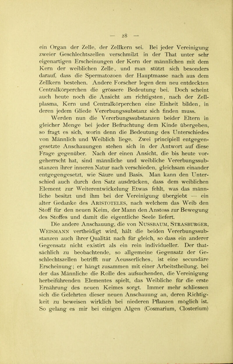 ein Organ der Zelle, der Zellkern sei. Bei jeder Vereinigung zweier Geschlechtszellen verschmilzt in der That unter sehr eigenartigen Erscheinungen der Kern der männlichen mit dem Kern der weiblichen Zelle, und man stützt sich besonders darauf, dass die Spermatozoen der Hauptmasse nach aus dem Zellkern bestehen. Andere Forscher legen dem neu entdeckten Centralkörperchen die grössere Bedeutung bei. Doch scheint auch heute noch die Ansicht am richtigsten, nach der Zell- plasma, Kern und Centralkörperchen eine Einheit bilden, in deren jedem Gliede Vererbungssubstanz sich finden muss. Werden nun die Vererbungssubstanzen beider Eltern in gleicher Menge bei jeder Befi'uchtung dem Kinde übergeben, so fragt es sich, worin denn die Bedeutung des Unterschiedes von Männlich und Weiblich liege. Zwei principiell entgegen- gesetzte Anschauungen stehen sich in der Antwort auf diese Frage gegenüber. Nach der einen Ansicht, die bis heute vor- geherrscht hat, sind männliche und weibliche Vererbungssub- stanzen ihrer inneren Natur nach verschieden, gleichsam einander entgegengesetzt, wie Säure und Basis. Man kann den Unter- schied auch durch den Satz ausdrücken, dass dem weiblichen Element zur Weiterentwickelung Etwas fehlt, was das männ- liche besitzt und ihm bei der Vereinigung übergiebt — ein alter Gedanke des Aristoteles, nach welchem das Weib den Stoff für den neuen Keim, der Mann den Anstoss zur Bewegung des Stoffes und damit die eigentliche Seele liefert. Die andere Anschauung, die von NUSSBAUM, Strasburger, Weismann vertheidigt wird, hält die beiden Vererbungssub- stanzen auch ihrer Qualität nach für gleich, so dass ein anderer Gegensatz nicht existirt als ein rein individueller. Der that- sächlich zu beobachtende, so allgemeine Gegensatz der Ge- schlechtszellen betrifft nur Aeusserliches, ist eine secundäre Erscheinung; er hängt zusammen mit einer Arbeitstheilung, bei der das Männliche die Rolle des aufsuchenden, die Vereinigung herbeiführenden Elementes spielt, das Weibliche für die erste Ernährung des neuen Keimes sorgt. Immer mehr schliessen sich die Gelehrten dieser neuen Anschauung an, deren Richtig- keit zu beweisen wirklich bei niederen Pflanzen möglich ist. So gelang es mir bei einigen Algen (Cosmarium, Closterium)