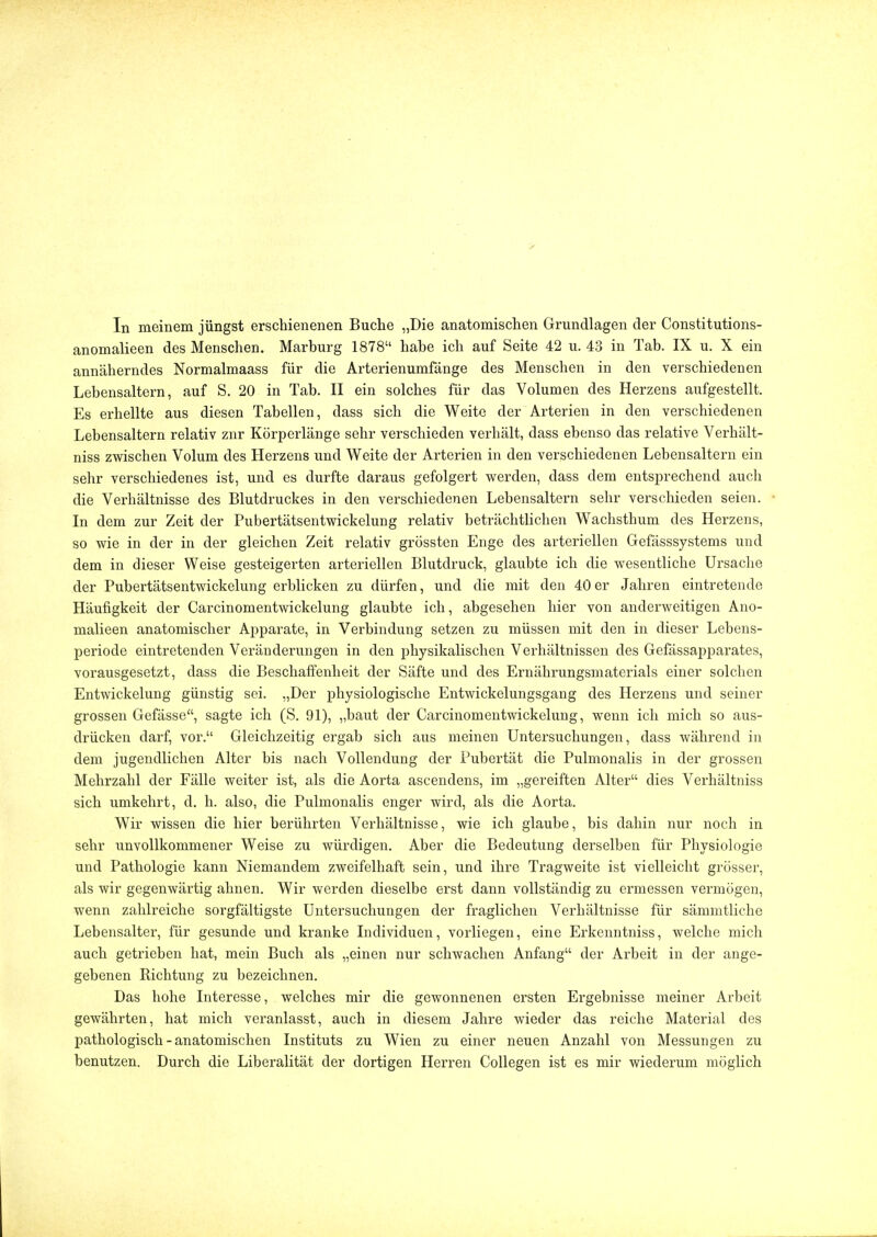 In meinem jüngst erschienenen Buche „Die anatomischen Grundlagen der Constitutions- anomalieen des Menschen. Marburg 1878 habe ich auf Seite 42 u. 43 in Tab. IX u. X ein annäherndes Normalmaass für die Arterienumfänge des Menschen in den verschiedenen Lebensaltern, auf S. 20 in Tab. II ein solches für das Volumen des Herzens aufgestellt. Es erhellte aus diesen Tabellen, dass sich die Weite der Arterien in den verschiedenen Lebensaltern relativ zur Körperlänge sehr verschieden verhält, dass ebenso das relative Verhält- niss zwischen Volum des Herzens und Weite der Arterien in den verschiedenen Lebensaltern ein sehr verschiedenes ist, und es durfte daraus gefolgert werden, dass dem entsprechend auch die Verhältnisse des Blutdruckes in den verschiedenen Lebensaltern sehr verschieden seien. In dem zur Zeit der Pubertätsentwickelung relativ beträchtlichen Wachsthum des Herzens, so wie in der in der gleichen Zeit relativ grössten Enge des arteriellen Gefässsystems und dem in dieser Weise gesteigerten arteriellen Blutdruck, glaubte ich die wesentliche Ursache der Pubertätsentwickelung erblicken zu dürfen, und die mit den 40er Jahren eintretende Häufigkeit der Carcinomentwickelung glaubte ich, abgesehen hier von anderweitigen Ano- malieen anatomischer Apparate, in Verbindung setzen zu müssen mit den in dieser Lebens- periode eintretenden Veränderungen in den physikalischen Verhältnissen des Gefässapparates, vorausgesetzt, dass die Beschaffenheit der Säfte und des Ernährungsmaterials einer solchen Entwicklung günstig sei. „Der physiologische Entwickelungsgang des Herzens und seiner grossen Gefässe, sagte ich (S. 91), „baut der Carcinomentwickelung, wenn ich mich so aus- drücken darf, vor. Gleichzeitig ergab sich aus meinen Untersuchungen, dass während in dem jugendlichen Alter bis nach Vollendung der Pubertät die Pulmonalis in der grossen Mehrzahl der Fälle weiter ist, als die Aorta ascendens, im „gereiften Alter dies Verhältniss sich umkehrt, d. h. also, die Pulmonalis enger wird, als die Aorta. Wir wissen die hier berührten Verhältnisse, wie ich glaube, bis dahin nur noch in sehr unvollkommener Weise zu würdigen. Aber die Bedeutung derselben für Physiologie und Pathologie kann Niemandem zweifelhaft sein, und ihre Tragweite ist vielleicht grösser, als wir gegenwärtig ahnen. Wir werden dieselbe erst dann vollständig zu ermessen vermögen, wenn zahlreiche sorgfältigste Untersuchungen der fraglichen Verhältnisse für sämmtliche Lebensalter, für gesunde und kranke Individuen, vorliegen, eine Erkenntuiss, welche mich auch getrieben hat, mein Buch als „einen nur schwachen Anfang der Arbeit in der ange- gebenen Richtung zu bezeichnen. Das hohe Interesse, welches mir die gewonnenen ersten Ergebnisse meiner Arbeit gewährten, hat mich veranlasst, auch in diesem Jahre wieder das reiche Material des pathologisch - anatomischen Instituts zu Wien zu einer neuen Anzahl von Messungen zu benutzen. Durch die Liberalität der dortigen Herren Collegen ist es mir wiederum möglich