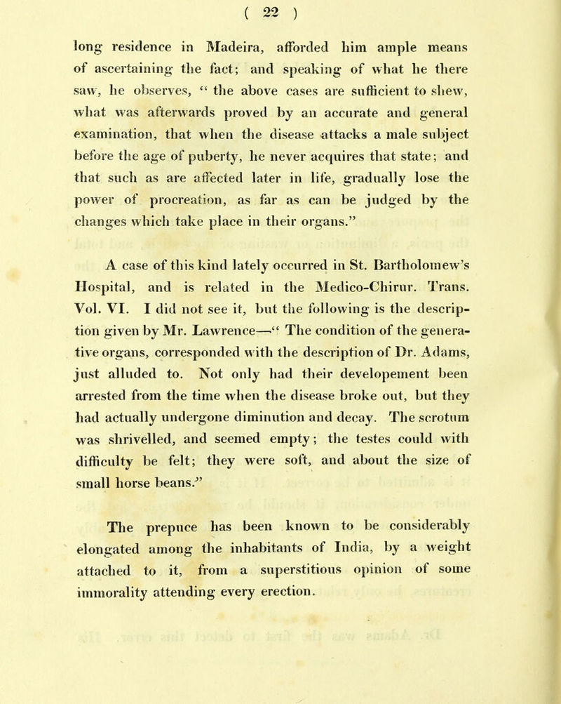 long residence in Madeira, alForded him ample means of ascertaining tlie fact; and speaking of what he tliere saw, he observes,  the above eases are sufficient to shew, what was afterwards proved by an accurate and general examination, that when the disease attacks a male subject before the age of poberty, he never acquires that state; and that such as are affected later in life, gradually lose the power of procreation, as far as can be judged by the clianges which take place in their organs. A case of this kind lately occurred in St. Bartholomew's Hospital, and is related in the Medico-Chirur. Trans. Vol. VI. I did not see it, but the following is the descrip- tion given by Mr. Lawrence—The condition of the genera- tive organs, corresponded with the description of Dr. Adams, just alluded to. Not only had their developement been arrested from the time when the disease broke out, but they had actually undergone diminution and decay. The scrotnm was shrivelled, and seemed empty; the testes could with difficulty be feit; they were soft, and about the size of small horse beans.^' The prepnce has been known to be considerably elongated among the inhabitants of India, by a weight attached to it, from a superstitious opinion of some immorality attending every erection.