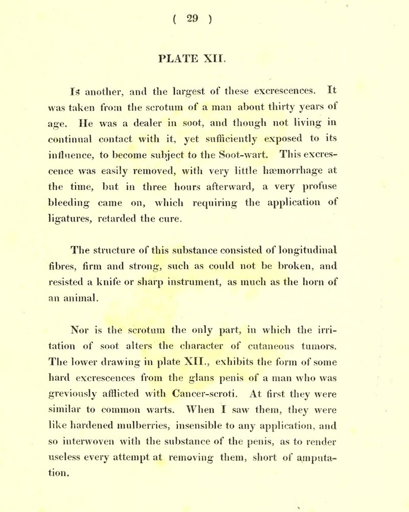 PLATE XII. Is anotber, and tlie largest of these excrescences. It was taken tVoin the scrotum of a man about tbirty years of age. He was a dealer in soot, and tlioiigb not living in continnal contact witb it, yet sofficiently exposed to its intlnence, to become subject to tbe Soot-wart. Tbis excres- cence was easily removed, witli very little baBinorrbage at tbe time, biit in tliree bours afterward, a very profuse bleeding came on, wbicb recpiiring tbe applicatiou of ligatiires, reUirded tbe eure. Tbe structure of tbis substance consisted of longitndinal fibres, firm and strong, sucb as couk! not be broken, and resisted a kiiife or sbarp instrument, as mueb as tbe horn of an animal. Nor is the scrotum tbe only part, in wbicb tbe irri- tation of soot alters tbe cbaracter of cataneous tumors. Tbe lower drawing in plate XII., exbibits tbe form of some bard excrescences from tbe glans penis of a man wbo was greviously afflicted witb Cancer-scroti. At first tbey were similar to common warts. Wben I saw them, tbey were like bardened mulberries, insensible to any application, and so interwoven witb tbe substance of tbe penis, as to render useless every attempt at removing tbem, sbort of amputa- tion.