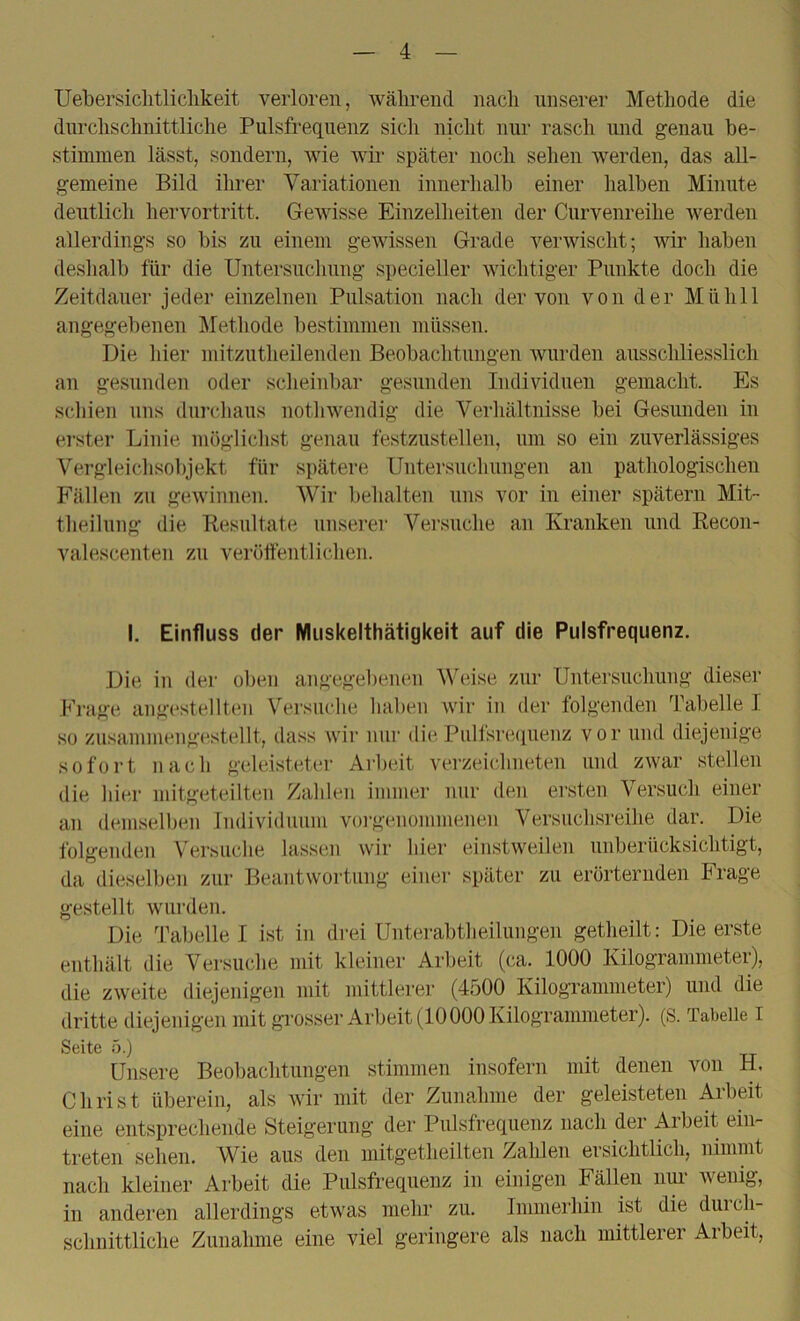 Uebersiclitliclikeit verloren, während nach unserer Metliode die durclischnittliclie Pulsfrequenz sich nicht nur rasch und genau he- stiunnen lässt, sondern, wie wii’ später noch sehen werden, das all- gemeine Bild ihrer Variationen inuerhalh einer halben Minute deutlich hervortritt. Gewisse Einzelheiten der Curvenreihe werden allerdings so bis zu einem gewissen Grade verwischt; wir haben deslialb für die Untersnclumg specieller wichtiger Punkte doch die Zeitdauer jeder einzelnen Pulsation nach der von von der Mühll angegebenen j\Iethode bestimmen müssen. Die liier mitzutheilenden Beobachtungen wurden ausschliesslich an gesunden oder sclieinbar gesunden Individuen gemacht. Es seinen uns durchaus nothwendig die Verhältnisse bei Gesunden in erster Linie möglichst genau festzustellen, um so ein zuverlässiges Vergleichsobjekt für spätere Untersuchungen an pathologischen Fällen zu gewinnen. Wir behalten uns vor in einer spätem Mit- theilung die Resultate unserer Versuche an Kranken und Recon- valescenten zu verülfentlichen. I. Einfluss der Miiskelthätigkeit auf die Pulsfrequenz. Die in der oben angegebenen Weise zur Untersuchung dieser Frage angestellten Versuche haben wir in der folgenden Tabelle I so zusammengestellt, dass wir nur die Pull'srequenz vor und diejenige sofort nach geleisteter Arbeit verzeichneten und zwar stellen die hier mitgeteilten Zahlen immer nur den ei’sten Versuch einer an demselben Individuum vorgenommenen Versuchsreihe dar. Die folgenden Versuche lassen wir hier einstweilen unberücksichtigt, da dieselben zur Beantwortung einer später zu erörternden Frage gestellt wurden. Die Tabelle I ist in drei Unterabtlieilungen getheilt: Die erste enthält die Versuche mit kleiner Arbeit (ca. 1000 Kilogrammeter), die zweite diejenigen mit mittlerer (4500 Kilogrammeter) und die dritte diejenigen mit grosser Arbeit (10000 Kilogrammeter). (S. Tabelle I Seite 5.) _ Unsere Beobachtungen stimmen insofern mit denen von H, Christ überein, als wir mit der Zunahme der geleisteten Arbeit eine entsprechende Steigerung der Pulsfrequenz nach der Arbeit ein- treten sehen. AVie aus den mitg’etheilten Zahlen ersichtlich, nimmt nach kleiner Arbeit die Pulsfrequenz in einigen Fällen nur wenig, in anderen allerdings etwas mehr zu. Immerhin ist die durch- schnittliche Zunahme eine viel geringere als nach mittlerer Arbeit,