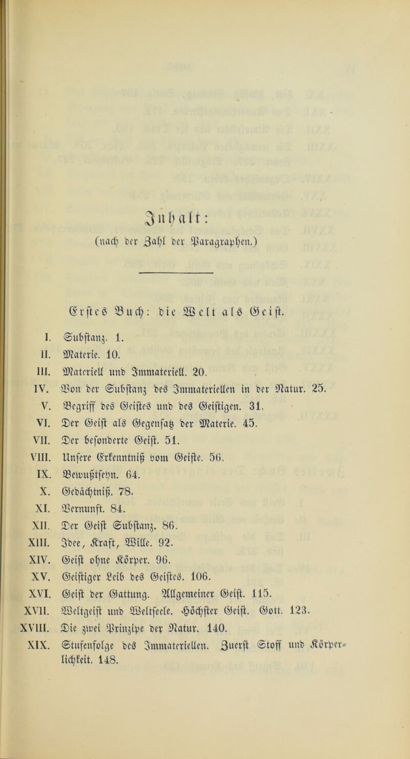 (narf; ber bcv ^aiagvapt;eu.) (S V ft c S 33 It : b i e S e 11 a (6 0 c i ft. 1. ©ubftmtj. 1, II. 3)?atet:le. 10. III. 3)tatfrifU unb SmmaterieU. 20. IV. 9Sou ber (Subftanj beS Smmatcrlclten in bcr 92atiu:. 25. V. 33cgriff beS ©eifteS unb beg ©eiftigen. 31. VI. 5)er ©eifl atg ©egenfa^ ber SWaterie. 45. VII. 2)er befonberte ©eift. 51. VIII. Unfere ©rfenntnif tjom ©eifie. 56. IX. 33eit)U§tfel;n. 64. X. ©ebac^tni^. 78. XI. 33ernunft. 84. XII. 2)er ©etfi (Subfianj. 86. XIII. 5bee, toft, SBiae. 92. XIV. ©etfi ot;ne Berber. 96. XV. ©eiftiger l^eib beg ©eifteg. 106. XVI. ©eift ber ©attung. 3tUgemeiner ©eifl. 115. XVII. SBettgeift unb 3BeItfeete. >§ocbfter ©eift. ©ott. 123. XVIII. 5)ie 5irei 3^riuj©e ber 9batur. 140. XIX. ©tufenfolge beg SmmaterieUen. 3u<^^ft @toff unb ^orb licbleit. 148.