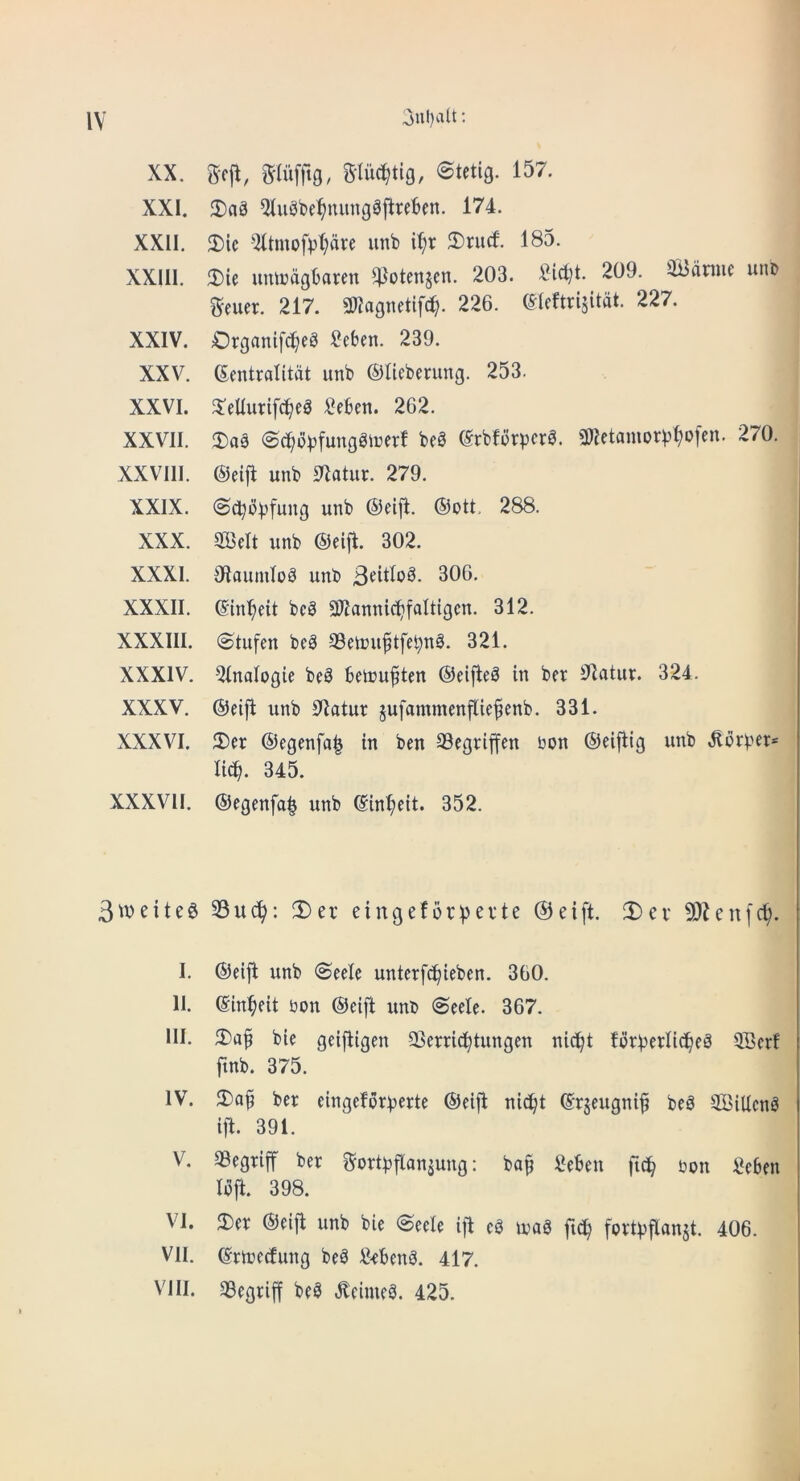 XX. gcit, mufftg, ©tetig. 157. XXI. 2)a3 5(ugbe^nimg0fire6en. 174. XXII. 2)ic '2amofpl;are unb i^r 2)rurf. 185. XXIII. $Die umDdgbaren ^otenjen. 203. 2i^t. 209. iBdnue unD geuer. 217. 2«agnetif(^. 226. ©leftrijitat. 227. XXIV. Organifc^eg 2eben. 239. XXV. Gentralitdt unb ©lieberung. 253. XXVI. 5:eUurif^eg l?e6en. 262. XXVII. 3)a3 (Sc^bpfunggicer! beS Srbfdrpcra. 3«etamDr)3^o[en. 270. XXVIII. ®ei{l unb 01atur. 279. XXIX. (Sc^di^fung unb ©eijl. ®ott, 288. XXX. 5BeIt unb ®eifi. 302. XXXI. OlaumloS unb 306. XXXII. ©in^eit bca 3)?annic^falttgcn. 312. XXXIII. (Stufen bc3 33etouftfe^n§. 321. XXXIV. Qlnalogie beS beicuften ®eifte^ in ber ^latiir. 324. XXXV. ®eifi unb 32atur jufammenfliefenb. 331. XXXVI. 5Der ®egenfa^ in ben Segriffen bon ®ei|iig unb lid^. 345. XXXVII. ®egenfa| unb ©in^eit. 352. 5^6eitee 33U(^: 2)er eingefbrt^evte @eift. 3)cv 93^en[c^. I. ®eift unb <$eele unterfc^ieben. 360. II. ©in^eit bon ®eift unt> (Seele. 367. III. 2)af bie geifligen SSerric^tungen nic^t fbrberlt^eS 3Scrf ftnb. 375. IV. ber eingefbr^jerte ®eift ni(^t ©rjeugni^ beb SBiUcnb ift. 391. V. 33egriff ber gor®flanjung: ba§ 2eben ftc!^ bon 2e6en Ibft. 398. VI. 2)er ®e{jl unb bie @eele ifl cb loab fortbflan^t. 406. VII. ©rtoetfung beb 2<benb. 417. VIII. 33egriff beb ^eimeb. 425.