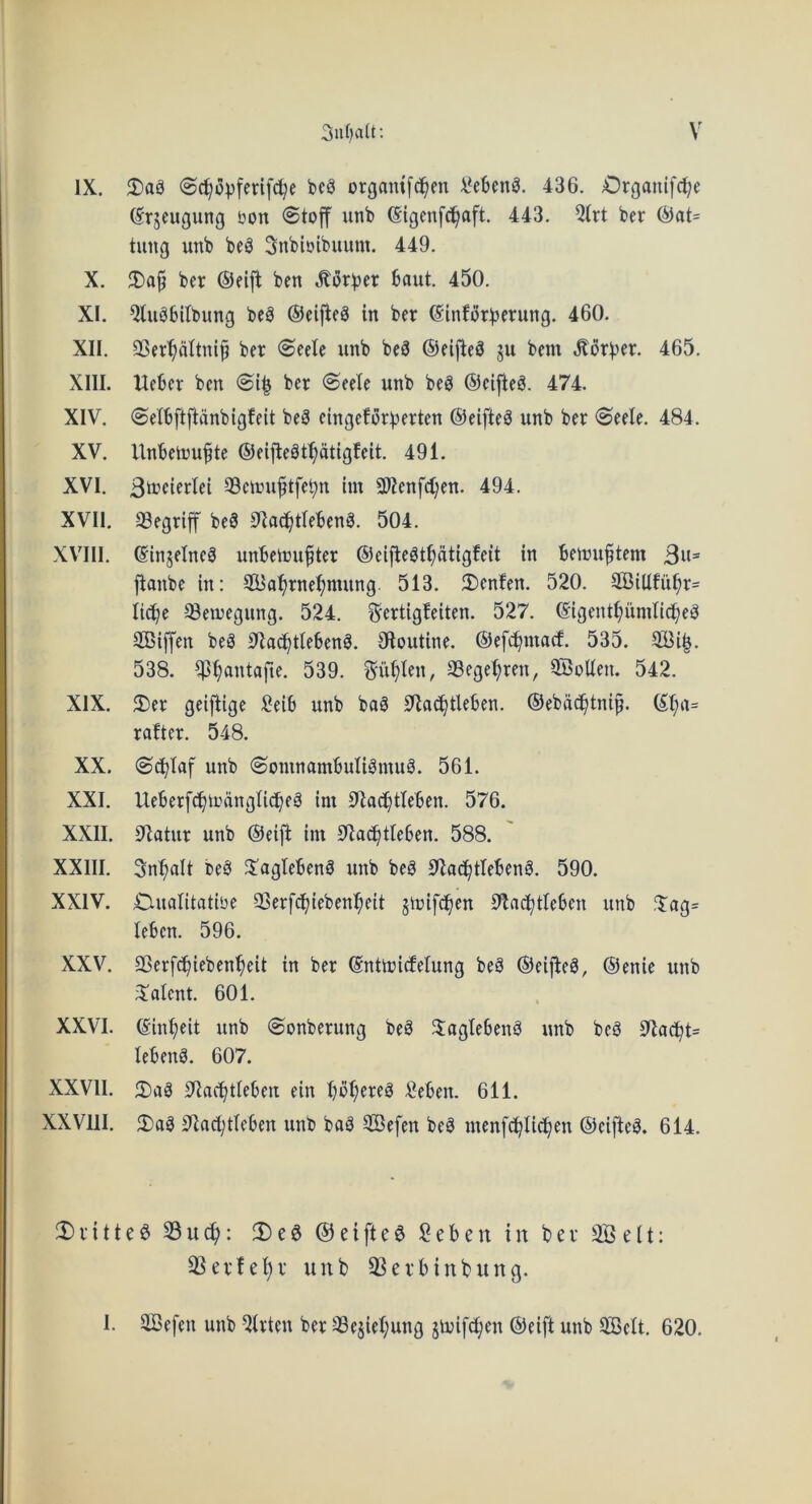 IX, 5)ag organif^en 436. Organifrt^e (Srjcugung ijon 0toff unb (Sigenfc^aft. 443. 5(rt ber ^at= tung unb beg Snbioibuum. 449. X. ber ®elft ben .S^orber baut. 450. XI. 5Uigbitbung beg ©eij^eg in ber ©inforberung. 460. XII. QSer'^attni^ ber <Seete unb beg ©eljleg ju bem ,^orber. 465. XIII. Ueber ben ber ©eele unb beg ©eijleg. 474. XIV. ©elbftftdnbigfeit beg eingeforberten ©eifteg unb ber @eele, 484. XV. Unbetoufte ©eiftegt^dtigfeit. 491. XVI. ®eimi^tfebn im Slienfc^en. 494. XVII. 33egriff beg 01ad^tlebeng. 504. XV'III. ©injelncg unbetuu^ter ©eiflegt^atlgfeit in beuuiftem Bw® flanbe in: SCBa^rne^nuing. 513. 2)enfen. 520. 2BiUfu^r= lid^e ^eujegung. 524. ^ertigfeiten. 527. ©igent^iimlid^eg Stiffen beg 9Za^tlebeng. Oloutine. ©efc^ma^. 535. 2Bi|. 538. ^^antafte. 539. Sullen, 33ege^ren, 9SoUen. 542. XIX. 2)er geifiige :?eib unb bag S^a^^tleben. ©ebdd^tnip. ©t;a= rafter. 548. XX. Odblaf unb (Somnambuligmug. 561. XXI. Ueberfc^uningticbeg im S^iac^tfeben. 576. XXII. 01atur unb ©eifl im 0lac^tfeben, 588. XXIII. Sn^alt beg JJagtebeng unb beg S*lac^tlebeng. 590. XXIV. C-ualitatibe 93erfc^iebenf;eit jinif^en 9fac^tleben unb ?$;ag= leben. 596. XXV. SSerfd^ieben’^eit in ber ©nttuicfelung beg ©eiffeg, ©enie unb 3'alent. 601. XXVI. ©in^eit unb ©onberung beg 3:aglebeng unb beg lebeng. 607. XXVII. 3)cig 0iac^tIeben ein bbf;ereg Men. 611. XXVllI. 3)ag 3fa(l;tteben unb bag 2Befen beg menfc^Iid^en ©eifteg. 614. 3)fitted 33u(^: !De§ ©eifteg ;2eben in ber 3Bdt: S^evfe^v unb ^evbinbung. I. 2Befen unb ^trten ber 3Sesief;ung jiuifc^en ©eift unb ^elt, 620,