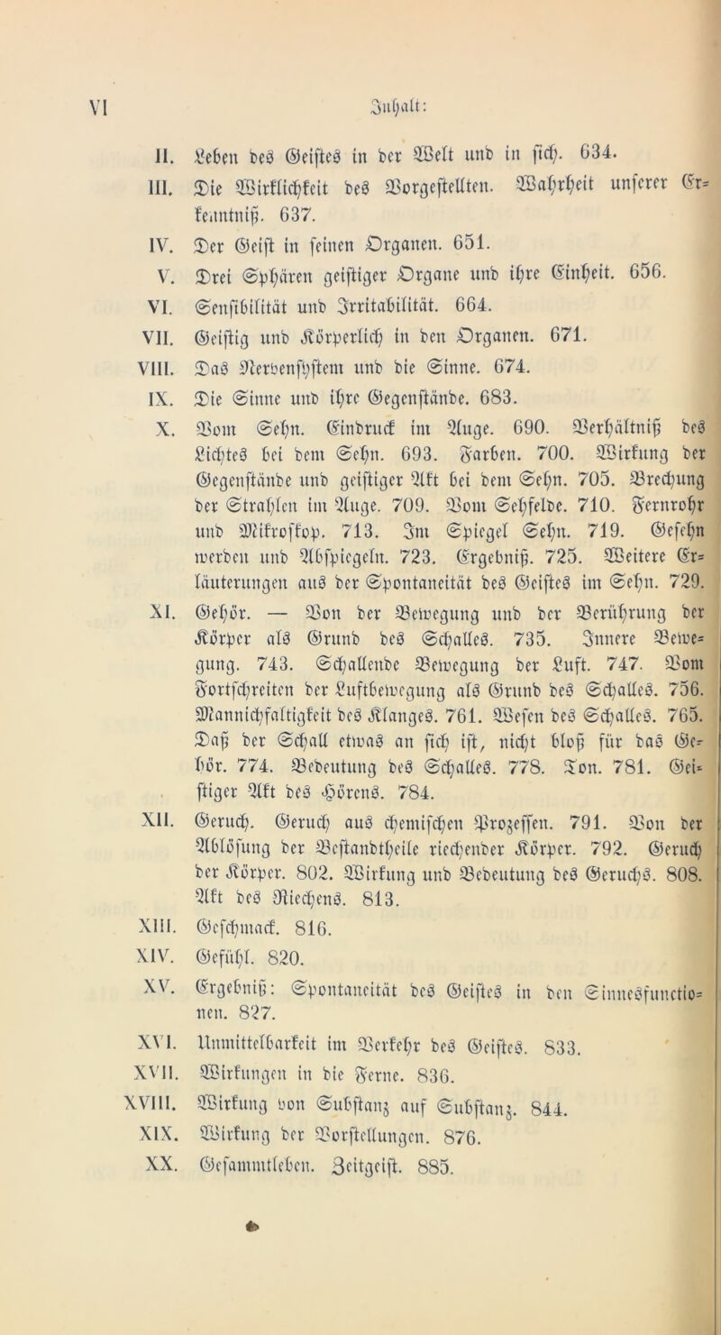 II. V^e6cn be^ ©eifte^ in bcr QSelt iinb in ftcf;. 634. HI. 3)ie ©irflic^feit beg 33orgefteUten. 2Ba(ii:^eit unfcrer (5r= feantnifi. 637. IV. 2)er ©cifl in feinen Drganen. 651. V. 2)rei g^iftiflet: Organe unb i(;re ©in^eit. 656. VI. ©cnfibilitat unb Srritabiiitat. 664. VII. ©eiflig unb Jtorberlic^ in ben Organen. 671. VIII. 3)ag 9ierben[l;fteni unb bie @inne. 674. IX. 5)ie @innc unb il;re ©egenftiinbe. 683. X. @el;n. ©inbruc! im 5(uge. 690. 23erl;altni^ beg ;Bict;teg bei bem @el;n. 693. 3'nrben. 700. SBirfung ber ©egenftanbe unb geiftiger 5lft bei bem @e(;n. 705. ®red)ung ber ©trniyien im ^.Jiuge. 709. 93om <Sel;felbe. 710. ^ernro^r unb 3)iifroffob. 713. 3m 0^)iegel 0el;u. 719. ®e[el;n merben unb Qibf^icgeln. 723. ©rgebni^. 725. SOBeitere ©r= Iduterungcn aug ber (^^-'cntaneitat beg ©eifteg im @eT;n. 729. XI. ©el;br. — 93on ber 93eii>egung unb bcr 93crut;rung ber .Kbrbcr alg ©runb beg @cl;aUeg. 735. Snnere 93eme= gung. 743. 0d^aUenbe 93emegung ber £uft. 747. 93om Sortfd^rcitcn ber l?uftbemcgung alg ©runb beg ©c^alleg. 756. SDtannic^faitigfeit beg Jliangeg. 761. SBefen beg ©d)aUcg. 765. 3)a^ ber 0c^aU etmag an ftc^ ift, nicljt blop fiir bag ©c^ bbr. 774. ^ebeutung beg @c^al(eg. 778. S'on. 781. ©eU [tiger beg *§i3rcng. 784. XII. ©eruc[). ©eruc[? aug d)emi[c^en ^4>ro5effen. 791. 23on ber Qtblbfung ber 33cftanbtl;eiie rieetjenber ^bor^er. 792. ©erud^ ber 3li3rt3cr. 802. SBirfung unb ^ebeutung beg ©erud)g. 808. beg Olieefjeng. 813. Xlil. ©efc^maef. 816. XIV. ©efiil)!. 820. XV. ©rgetmiti: <$pDntaueitdt beg ©ei)teg in ben 0inucgfunctio= nen. 827. XVI. Unmitteibarfeit im 33crM;r beg ©eifteg. 833. XVII. SBirfungen in bie ^-erne. 836. XVlll. SBirfung bon ©uBftanj auf ©ubftaus. 844. XIX. 2i>irfung bcr 56orftcUungcn. 876. XX. ©efammticbcn. Sfitgeift. 885.