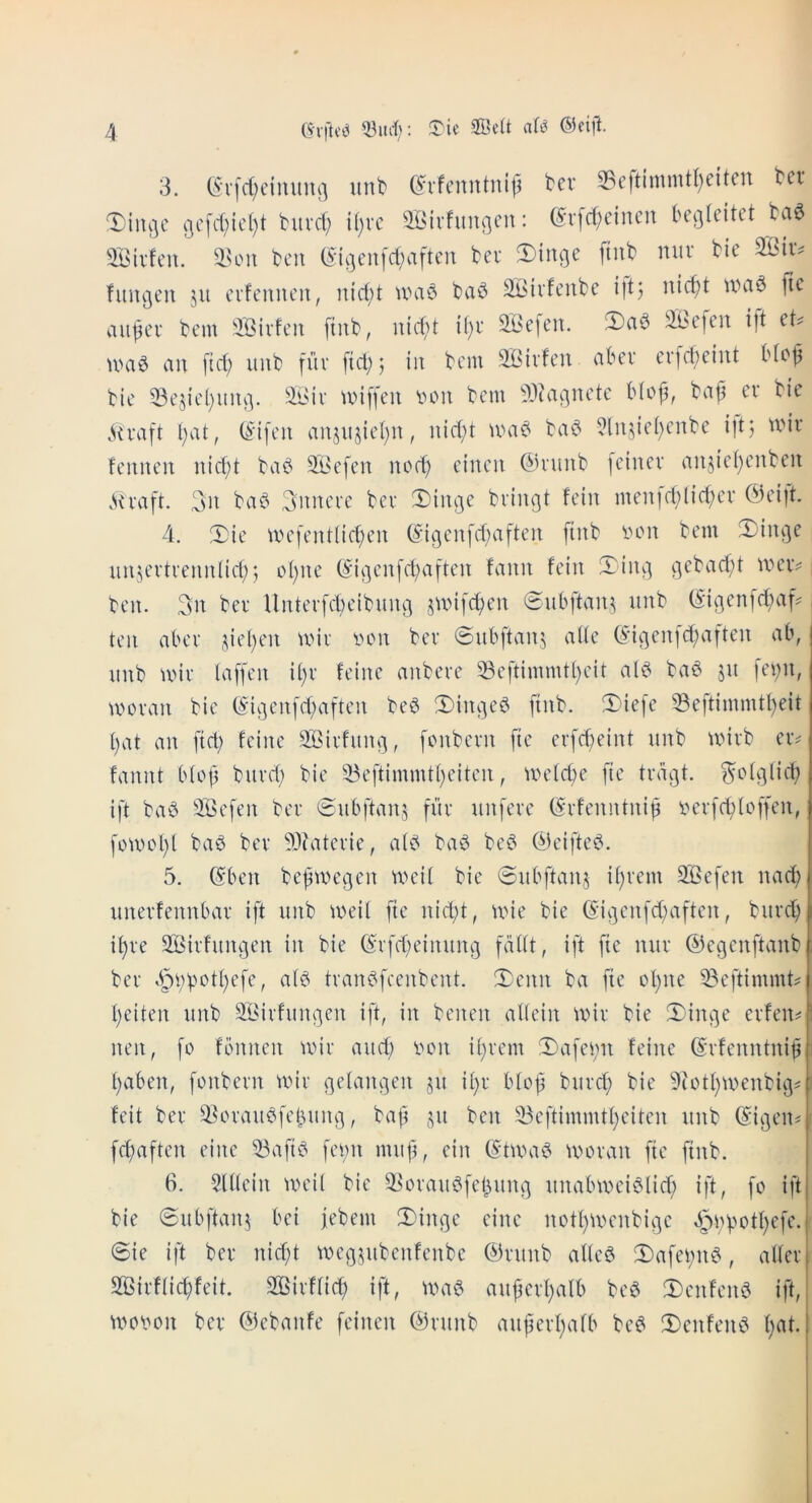 3. (^‘v[c(;eimtuc] unt (^'^vfcnntnip bev S3eftimmtl)eiten bet ^iiu^c Gcfd;icl)t butd; U)vc ^iBivhinnen: (5v[d;einen be^teitet bae SBivfen. ben ©i;]en[d;aften bet 3)inge [tub nut bie SBiiv fumjen ju evfennen, nid;t u>a‘3 ba^ SBivfeube ijtj nic^t fie aiij5et bem 3Bivfen [tub, iiic^d if)t 2Befen. !ibe[en i|t et? u>a^ an [id; iiub fur [td;j in bem SBivfen abet cv|d;eint bfo^ bie 33ejicl)iini]. miffen v»on bem 9J?acjnetc b(of, bap et bie ,^U’a[t l;at, (S'ifcn anjujiepn, nid)t ba^ ?lnjiei)cnbe i|t; mit fennen nid)t ba^ 9^i^efen nocp cinen 0nmb [einet anjicpenben .su-aft. 3n ba^ Snncte bet 3)iiu3e bvingt fein men[ddid;ct @eift. 4. !Die me[ent(id;en ©icjcn[d)aften finb lunt bem SDin^e iinjetttenn(id); c>pne ©i3cn[d)aftcn fann fein iTiiu] ^ebadd nunv , ben. 3n bet Untetfcbcibmui junfcpen 6ubftan,^ unb (^igenfepad < ten abet depen miv von bet @nb[tan,^ aik (5-i3en[d;a|ten ab, nnb miv laffen ipv fcine anbeve 33cftimmtt)cit al^ ba^ ju [ei;n, motan bie ©i^cnfddtften be$ !l)in3e6 finb. !5)ie[e 53eftimmtpeit pat an ftd) feine Siiitfun^, [onbctn fie crfd)eint unb uutb eiv fannt btop butd; bie 53eftimmtpeitcn, UHdd;e fie triigt. ^ot^licp ift bad SScfen bet (Subftanj fiit unfete ©tfenntnip vetfcploffen, fomopt bad bet ?D?atctie, aid bad bed (deified. 5. (Sben bepmegen weit bie ©ubftanj iptem 2Befen nad; unetfennbat ift unb meit fie nid;t, uue bie ©i^cnfddtften, butd) ipte SBitfungen in bie ©tfd^einung faitt, ift fie nut (degenftanb bet §i;potpefe, aid ttandfcenbcnt. 3^cnn ba fie opne 33eftimmt? peiten unb SiBitfungen ift, in benen altein mit bie 3)in3e etfen^ nen, fo fbnncn mit and; von iptem !l)afei;n feine ©tfenntnip i paben, fonbetn tvit gelangen ju ipt bfop butd; bie ^lotpu'enbi^^ feit bet ^^otaudfcpiing, bap ju ben 33cftimmtpeitcn unb (^i^eiti ( fd;aften cine ^afid fei;n mnp, cin (Shvad tvotan fie finb. 6. 5lilein tvcil bie ^otaudfepuni] unalnvcidlid; ift, fo ift bie Subftanj bei iebem 3)iit3c cine notptvenbiejc ^vpotpefe. @ie ift bet nid;t tvegjubenfenbe ©tunb aUcd 3)afevnd, alfet SBitfiicpfeit. SBitffid; ift, wad aupetpalb bed !I)cnfend ift, woven bet ©ebanfe feinen (dtunb aupetpafb bed 3)enfend pat.