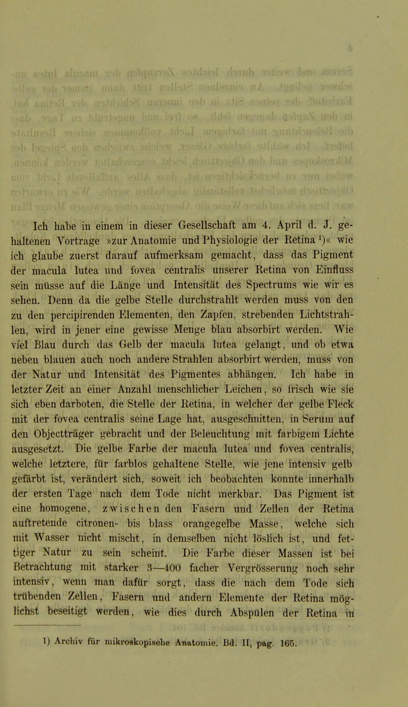 haltenen Vortrage «zur Anatomie und Physiologie der Retina i)« wie ich glaube zuerst darauf aufmerksam gemacht, dass das Pigment der macula lutea und fovea centralis unserer Retina von Einfluss sein müsse auf die Länge und Intensität des Spectrums wie wir es sehen. Denn da die gelbe Stelle durchstrahlt werden muss von den zu den percipirenden P^lementen, den Zapfen, strebenden Lichtstrah- len, wird in jener eine gewisse Menge blau absorbirt werden. Wie viel Blau durch das Gelb der macula lutea gelangt, und ob etwa neben blauen auch noch andere Strahlen absorbirt werden, muss von der Natur und Intensität des Pigmentes abhängen. Ich habe in letzter Zeit an einer Anzahl menschlicher Leichen, so frisch wie sie sich eben darboten, die Stelle der Retina, in welcher der gelbe Fleck mit der fovea centralis seine Lage hat, ausgeschnitten, in Serum auf den Objectträger gebracht und der Beleuchtung mit farbigem Lichte ausgesetzt. Die gelbe Farbe der macula lutea und fovea centralis, welche letztere, für farblos gehaltene Stelle, wie jene intensiv gelb gefärbt ist, verändert sich, soweit ich beobachten konnte innerhalb der ersten Tage nach dem Tode nicht merkbar. Das Pigment ist eine homogene, zwischen den Fasern und Zellen der Retina auftretende citronen- bis blass orangegelbe Masse, welche sich mit Wasser nicht mischt, in demselben nicht löslich ist, und fet- tiger Natur zu sein scheint. Die Farbe dieser Massen ist bei Betrachtung mit starker 3—400 facher Vergrösserung noch sehr intensiv, wenn man dafür sorgt, dass die nach dem Tode sich ti-übenden Zellen, Fasern und andern Elemente der Retina mög- lichst beseitigt werden, wie dies durch Abspülen der Retina in 1) Archiv für mikroskopische Anatomie. Bd. II, pag. 166.