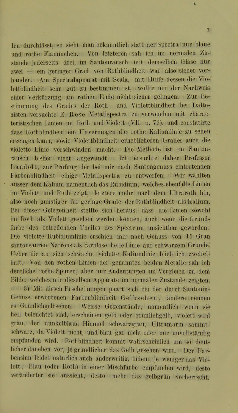 leu diiiT.hlässt, so sieht nican bekaimtlicli statt der Spectra nur blaue und rothe Flämmchen. Von letzteren sah ich im normalen Zu- stande jederseits drei, im Santonrausch mit demselben Glase nur zwei — ein geringer Grad von Rothblindheit war also sicher vor- handen. Am Spectralapparat mit Scala, mit Hülfe dessen die Vio- lettblindheit sehr gut zu bestimmen ist, wollte mir der Nachweis einer Verkürzung am rothen Ende nicht sicher gelingen. Zur Be- stimmung des Grades der Roth- und Violettblindheit bei Dalto- nisten versuchte E. Rose Metallspectra zu verwenden mit charac- teristischen Linien im Roth und Violett (VII, p. 76), und constatirte dass Rothblindheit ein Unvermögen die rothe Kaliumlinie zu sehen erzeugen kann, sowie Violettblindheit erheblicheren Grades auch die violette Linie verschwinden macht. Die Methode ist im Santon- rausch bisher nicht augewandt. Ich ersuchte daher Professor Landolt, zur Prüfung der bei mir nach Santongenuss eintretenden Farbenblindheit einige Metallspectra zu entwerfen. Wir wählten ausser dem Kalium namentlich das Rubidium, welches ebenfalls Linien im Violett und Roth zeigt, letztere mehr nach dem Ultraroth hin, also noch günstiger für geringe Grade der Rothblindheit als Kalium. Bei dieser Gelegenheit stellte sich heraus, dass die Linien sowohl im Roth als Violett gesehen werden können, auch wenn die Grund- farbe des betreffenden Theiles des Spectrum unsichtbar geworden. Die violette Rubidiumlinie erschien mir nach Genuss von 15 Gran santonsauren Natrons als farblose helle Linie auf schwarzem Grunde. Ueber die an sich schwache violette Kaliumlinie blieb ich zweifel- haft. Von den rothen Linien der genannten beiden Metalle sah ich deutliche rothe Spuren, aber nur Andeutungen im Vergleich zu dem Bilde, welches mir dieselben Apparate im normalen Zustande zeigten. 3) Mit diesen Erscheinungen paart sich bei der durch Santonin- Genuss erworbenen Farbenblindheit Gelb sehen, andere nennen es Grünlichgelbsehen. Weisse Gegenstände, namentlich wenn sie hell beleuchtet sind, erscheinen gelb oder grünlichgelb, violett wird grau, der dunkelblaue Himmel schwarzgrau. Ultramarin sammt- schwarz, da Violett nicht, und blau gar nicht oder nur unvollständig empfunden wird. Rothblindheit kommt wahrscheinlich um so deut- licher daneben vor, je gründlicher das Gelb gesehen wird. Der Far- bensinn leidet natürlich auch anderweitig, indem, je weniger das Vio- lett, Blau (oder Roth) in einer Mischfarbe empfunden wird, desto veränderter sie aussieht, desto mehr das gelbgrüu vorherrscht.