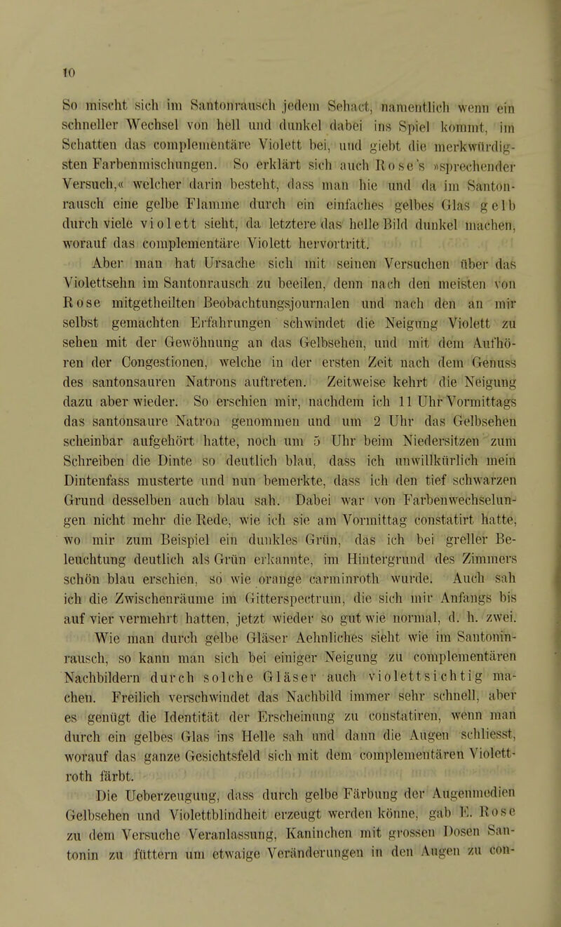 So mischt sich im Santoiinuisch jedem Sehnet, namentlich wenn ein schneller Wechsel von hell und dunkel dabei ins Spiel kommt, im Schatten das complenientäre Violett bei, und giebt die merkwürdig- sten Farbenmischungen. So erklärt sich auch Roses «sprechender Versuch,« welcher darin besteht, dass man hie und da im Santon- rausch eine gelbe Flamme durch ein einfaches gelbes Glas gelb durch viele violett sieht, da letztere das helle Bild dunkel machen, worauf das complementäre Violett hervortritt, Abel mau hat Ursache sich mit seinen Versuchen über das Violettsehn im Santonrausch zu beeilen, denn nach den meisten von Rose mitgetheilten Beobachtungsjournalen und nach den an mir selbst gemachten Erfahrungen schwindet die Neigung Violett zu sehen mit der Gewöhnung an das Gelbsehen, und mit dem Aufhö- ren der Congestionen, welche in der ersten Zeit nach dem Genuss des santonsauren Natrons auftreten. Zeitweise kehrt die Neigung dazu aber wieder. So erschien mir, nachdem ich 11 Uhr Vormittags das santonsaure Natron genommen und um 2 Uhr das Gelbsehen scheinbar aufgehört hatte, noch um 5 Uhr beim Niedersitzen zum Schreiben die Dinte so deutlich blau, dass ich unwillkürlich mein Dintenfass musterte und nun bemerkte, dass ich den tief schwarzen Grund desselben auch blau sah. Dabei war von Farbenwechselun- gen nicht mehr die Rede, wie ich sie am Vormittag constatirt hatte, wo mir zum Beispiel ein dunkles Grün, das ich bei greller Be- leuchtung deutlich als Grün erlamnte, im Hintergrund des Zimmers schön blau erschien, sö wie orange carminroth wurde. Auch sah ich die Zwischenräume im Gitterspectrum, die sich mir Anfangs bis auf vier vermehi't hatten, jetzt wieder so gut wie normal, d. h. zwei. Wie man durch gelbe Gläser Aehnliches sieht wie im Santonin- rausch, so kann man sich bei einiger Neigung zu complementären Nachbildern durch solche Gläser auch violettsichtig ma- chen. Freilich verschwindet das Nachbild immer sehr schnell, aber es genügt die Identität der Erscheinung zu constatiren, wenn man durch ein gelbes Glas ins Helle sah und dann die Augen schliesst, worauf das ganze Gesichtsfeld sich mit dem complementären Violett- roth färbt. Die Ueberzeugung, dass durch gelbe Färbung der Augenmedien Gelbsehen und Violettblindheit erzeugt werden könne, gab E. Rose zu dem Versuche Veranlassung, Kaninchen mit grossen Dosen San- tonin zu füttern um etwaige Veränderungen in den Augen zu con-