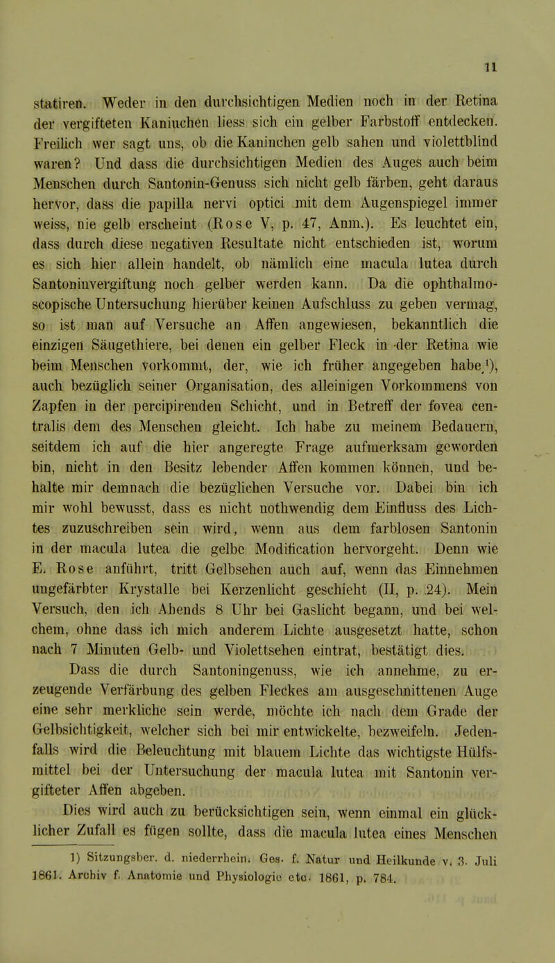 n statiren. Weder in den durchsichtigen Medien noch in der Retina der vergifteten Kaninchen liess sich ein gelber Farbstoff entdecken. FreiUch wer sagt uns, ob die Kaninchen gelb sahen und violettblind waren? Und dass die durchsichtigen Medien des Auges auch beim Menschen durch Santonin-Genuss sich nicht gelb färben, geht daraus hervor, dass die papilla nervi optici mit dem Augenspiegel immer weiss, nie gelb erscheint (Rose V, p. 47, Anm.). Es leuchtet ein, dass durch diese negativen Resultate nicht entschieden ist, worum es., sich hier allein handelt, ob nämlich eine macula lutea durch Santoninvergiftung noch gelber werden kann. Da die ophthalrao- scopische Untersuchung hierüber keinen Aufschluss zu geben vermag, so ist man auf Versuche an Affen angewiesen, bekanntlich die einzigen Säugethiere, bei denen ein gelber Fleck in der Retina wie beim Menschen vorkommt, der, wie ich früher angegeben habe/), auch bezüglich seiner Organisation, des alleinigen Vorkommens von Zapfen in der percipirenden Schicht, und in Betreif der fovea cen- tralis dem des Menschen gleicht. Ich habe zu meinem Bedauern, seitdem ich auf die hier angeregte Frage aufmerksam geworden bin, nicht in den Besitz lebender Affen kommen können, und be- halte mir demnach die bezügUchen Versuche vor. Dabei bin ich mir wohl bewusst, dass es nicht nothwendig dem Einfluss des Lich- tes zuzuschreiben sein wird, w^enn aus dem farblosen Santonin in der macula lutea die gelbe Modification hervorgeht. Denn wie E. Rose anführt, tritt Gelbsehen auch auf, w^enn das Einnehmen ungefärbter Krystalle bei Kerzenlicht geschieht (II, p. .24). Mein Versuch, den ich Abends 8 Uhr bei Gaslicht begann, und bei wel^ chem, ohne dass ich mich anderem Lichte ausgesetzt hatte, schon nach 7 Minuten Gelb- und Violettsehen eintrat, bestätigt dies. Dass die durch Santoningenuss, wie ich annehme, zu er- zeugende Verfärbung des gelben Fleckes am ausgeschnittenen Auge eine sehr merkliche sein werde, möchte ich nach dem Grade der Gelbsichtigkeit, welcher sich bei mir entwickelte, bezweifeln. Jeden- falls wird die Beleuchtung mit blauem Lichte das wichtigste Hülfs- mittel bei der Untersuchung der macula lutea mit Santonin ver- gifteter Affen abgeben. Dies wird auch zu berücksichtigen sein, wenn einmal ein glück- licher Zufall es fügen sollte, dass die macula lutea eines Menschen 1) Sitzungsber. d. niederrhein. Gea- f. Natur und Heilkunde v. .3. Juli ]861. Archiv f. Anatomie und Physiologie eto. 1861, p. 784.