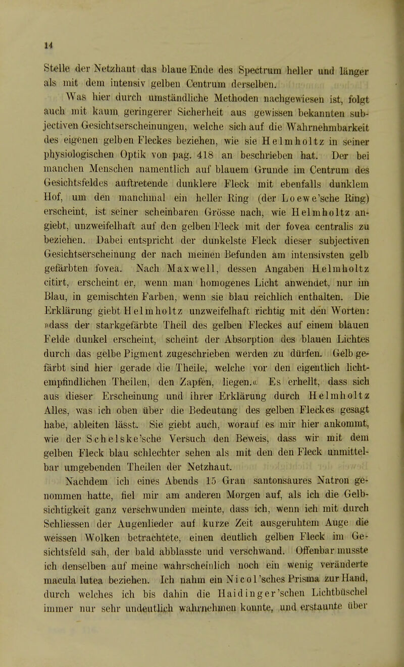 u stelle der Netzhaut das blaue Ende des Spectrurn heller und länger als mit dem intensiv gelben Centrum derselben. Was hier durch umständliche Methoden nachgewiesen ist, folgt auch mit kaum, geringerer Sicherheit aus gewissen bekannten sub- jectiven Gesichtserscheinungen, welche sich auf die Wahrnehmbarkeit des eigenen gelben Fleckes beziehen, wie sie Helmholtz in seiner physiologischen Optik von pag. 418 an beschrieben hat. Der bei manchen Menschen namentlich auf blauem Grunde im Centrura des Gesichtsfeldes auftretende dunklere Fleck mit ebenfalls dunklem Hof, um den manchmal ein heller Ring (der Loewe'sche Ring) erscheint, ist seiner scheinbaren Grösse nach, wie Helmholtz an- giebt, unzweifelhaft auf den gelben Fleck mit der fovea centralis zu beziehen. Dabei entspricht der dunkelste Fleck dieser subjectiven Gesichtserscheinung der nach meinen Befunden am intensivsten gelb gefärbten fovea. Nach Maxwell, dessen Angaben Helmholtz citirt, erscheint er, wenn man homogenes Licht anwendet, nur im Blau, in gemischten Farben, wenn sie blau reichlich enthalten. Die Erklärung giebt Helmholtz unzweifelhaft richtig mit den Worten: »dass der starkgefärbte Theil des gelben Fleckes auf einem blauen Felde dunkel erscheint, scheint der Absorption des blauen Lichtes durch das gelbe Pigment zugeschrieben werden zu dürfen. Gelb ge- färbt sind hier gerade die Theile, welche vor den eigenthch hcht- empfindlichen Theilen, den Zapfen, liegen.« Es erhellt, dass sich aus dieser Erscheinung und ihrer Erklärung durch Helmholtz Alles, was ich oben über die Bedeutung des gelben Fleckes gesagt habe, ableiten lässt. Sie giebt auch, worauf es mir hier ankommt, wie der Schelske'sche Versuch den Beweis, dass wir mit dem gelben Fleck blau schlechter sehen als mit den den Fleck unmittel- bar umgebenden Theilen der Netzhaut. Nachdem ich eines Abends 15 Gran santonsaures Natron ge- nommen hatte, fiel mir am anderen Morgen auf, als ich die Gelb- sichtigkeit ganz verschwunden meinte, dass ich, wenn ich mit durch Schliessen der Augenlieder auf kurze Zeit ausgeruhtem Auge die weissen Wolken betrachtete, einen deutlich gelben Fleck im Ge- sichtsfeld sah, der bald abblasste und verschwand. Offenbar musste ich denselben auf meine wahrscheinlich noch ein wenig veränderte macula lutea bezieben. Ich nahm ein N i c o 1'sches Prisma zur Hand, durch welches ich bis dahin die Haiding er'sehen Lichtbüschel immer nur sehr undeutlich wahrnehmen konnte, und erstaunte über