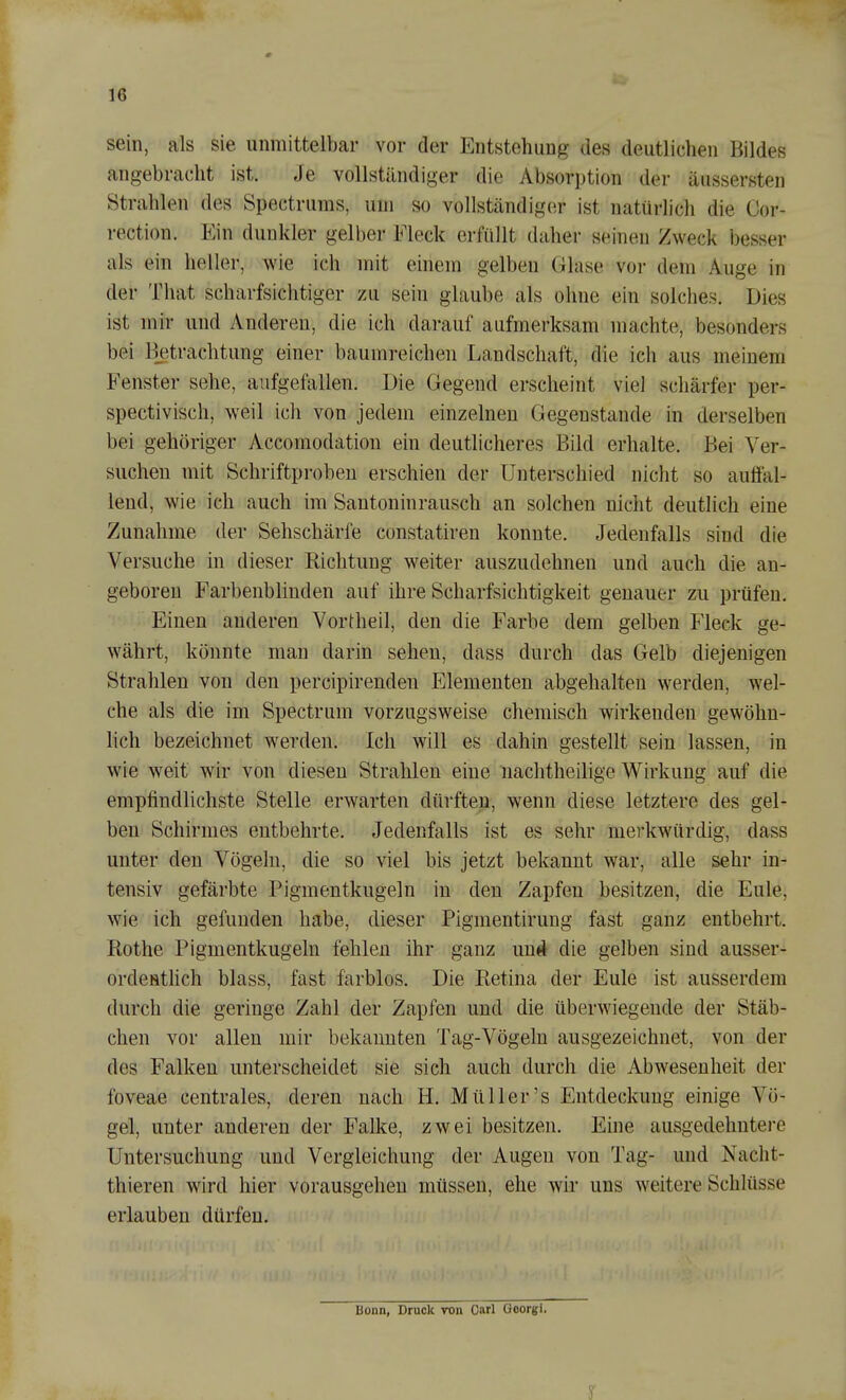 sein, als sie unmittelbar vor der Entstehung des deutlichen Bildes angebracht ist. Je vollständiger die Absorption der äussersten Strahlen des Spectrums, um so vollständiger ist natürlich die Oor- rection. Ein dunkler gelber Eleck erfüllt daher seinen Zweck besser als ein heller, wie ich mit einem gelben Glase vor dem Auge in der That scharfsichtiger zu sein glaube als ohne ein solches. Dies ist mir und Anderen, die ich darauf aufmerksam machte, besonders bei Betrachtung einer baumreichen Landschaft, die ich aus meinem Eenster sehe, aufgefallen. Die Gegend erscheint viel schärfer per- spectivisch, weil ich von jedem einzelnen Gegenstande in derselben bei gehöriger Accomodation ein deutlicheres Bild erhalte. Bei Ver- suchen mit Schriftproben erschien der Unterschied nicht so auffal- lend, wie ich auch im Santoninrausch an solchen nicht deutlich eine Zunahme der Sehschärfe constatiren konnte. Jedenfalls sind die Versuche in dieser Richtung weiter auszudehnen und auch die an- geboren Farbenblinden auf ihre Scharfsichtigkeit genauer zu prüfen. Einen anderen Vortheil, den die Farbe dem gelben Fleck ge- währt, könnte man darin sehen, dass durch das Gelb diejenigen Strahlen von den percipirenden Elementen abgehalten werden, wel- che als die im Spectrum vorzugsweise chemisch wirkenden gewöhn- lich bezeichnet werden. Ich will es dahin gestellt sein lassen, in wie weit wir von diesen Strahlen eine nachtheilige Wirkung auf die empfindlichste Stelle erwarten dürften, wenn diese letztere des gel- ben Schirmes entbehrte. Jedenfalls ist es sehr merkwürdig, dass unter den Vögeln, die so viel bis jetzt bekannt war, alle sehr in- tensiv gefärbte Pigmentkugeln in den Zapfen besitzen, die Eule, wie ich gefunden habe, dieser Pigmentirung fast ganz entbehrt. Rothe Pigmentkugeln fehlen ihr ganz un^ die gelben sind ausser- ordenthch blass, fast farblos. Die Retina der Eule ist ausserdem durch die geringe Zahl der Zapfen und die überwiegende der Stäb- chen vor allen mir bekannten Tag-Vögeln ausgezeichnet, von der des Falken unterscheidet sie sich auch durch die Abwesenheit der foveae centrales, deren nach H. Müller's Entdeckung einige Vö- gel, unter anderen der Falke, zwei besitzen. Eine ausgedehntere Untersuchung und Vergleichung der Augen von Tag- und Nacht- thieren wird hier vorausgehen müssen, ehe wir uns weitere Schlüsse erlauben dürfen. Bonn, Druck von Carl Goorgi.