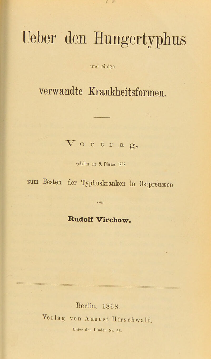 Lieber den Hungertyphus und einige verwandte Krankheitsformen. V o r t r a g, gehalten am 9. Februar 18G8 zum Besten der Typhuskranken in Ostpreussen von Rudolf Virchow. Berlin, 1868. Verlag von August Hirschwald. Unter den Linden Nr. 68.