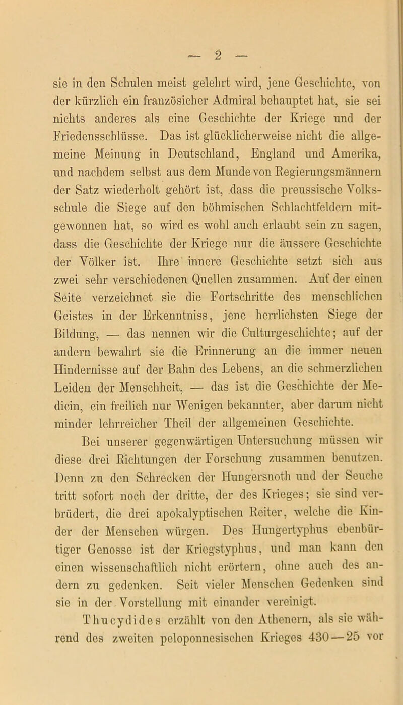 sie in den Schulen meist gelehrt wird, jene Geschichte, von der kürzlich ein französicher Admiral behauptet hat, sie sei nichts anderes als eine Geschichte der Kriege und der Friedensschlüsse. Das ist glücklicherweise nicht die allge- meine Meinung in Deutschland, England und Amerika, und nachdem selbst aus dem Munde von Regierungsmännern der Satz wiederholt gehört ist, dass die preussische Volks- schule die Siege auf den böhmischen Schlachtfeldern mit- gewonnen hat, so wird es wohl auch erlaubt sein zu sagen, dass die Geschichte der Kriege nur die äussere Geschichte der Völker ist. Ihre innere Geschichte setzt sich aus zwei sehr verschiedenen Quellen zusammen. Auf der einen Seite verzeichnet sie die Fortschritte des menschlichen Geistes in der Erkenntniss, jene herrlichsten Siege der Bildung, — das nennen wir die Culturgeschichte; auf der andern bewahrt sie die Erinnerung an die immer neuen Hindernisse auf der Bahn des Lebens, an die schmerzlichen Leiden der Menschheit, — das ist die Geschichte der Me- dicin, ein freilich nur Wenigen bekannter, aber darum nicht minder lehrreicher Theil der allgemeinen Geschichte. Bei unserer gegenwärtigen Untersuchung müssen wir diese drei Richtungen der Forschung zusammen benutzen. Denn zu den Schrecken der Hungersnoth und der Seuche tritt sofort noch der dritte, der des Krieges; sie sind ver- brüdert, die drei apokalyptischen Reiter, welche die Kin- der der Menschen würgen. Des Hungertyphus ebenbür- tiger Genosse ist der Kriegstyphus, und man kann den einen wissenschaftlich nicht erörtern, ohne auch des an- dern zu gedenken. Seit vieler Menschen Gedenken sind sie in der. Vorstellung mit einander vereinigt. Thucydides erzählt von den Athenern, als sie wäh- rend des zweiten peloponnesischen Krieges 430 — 25 vor