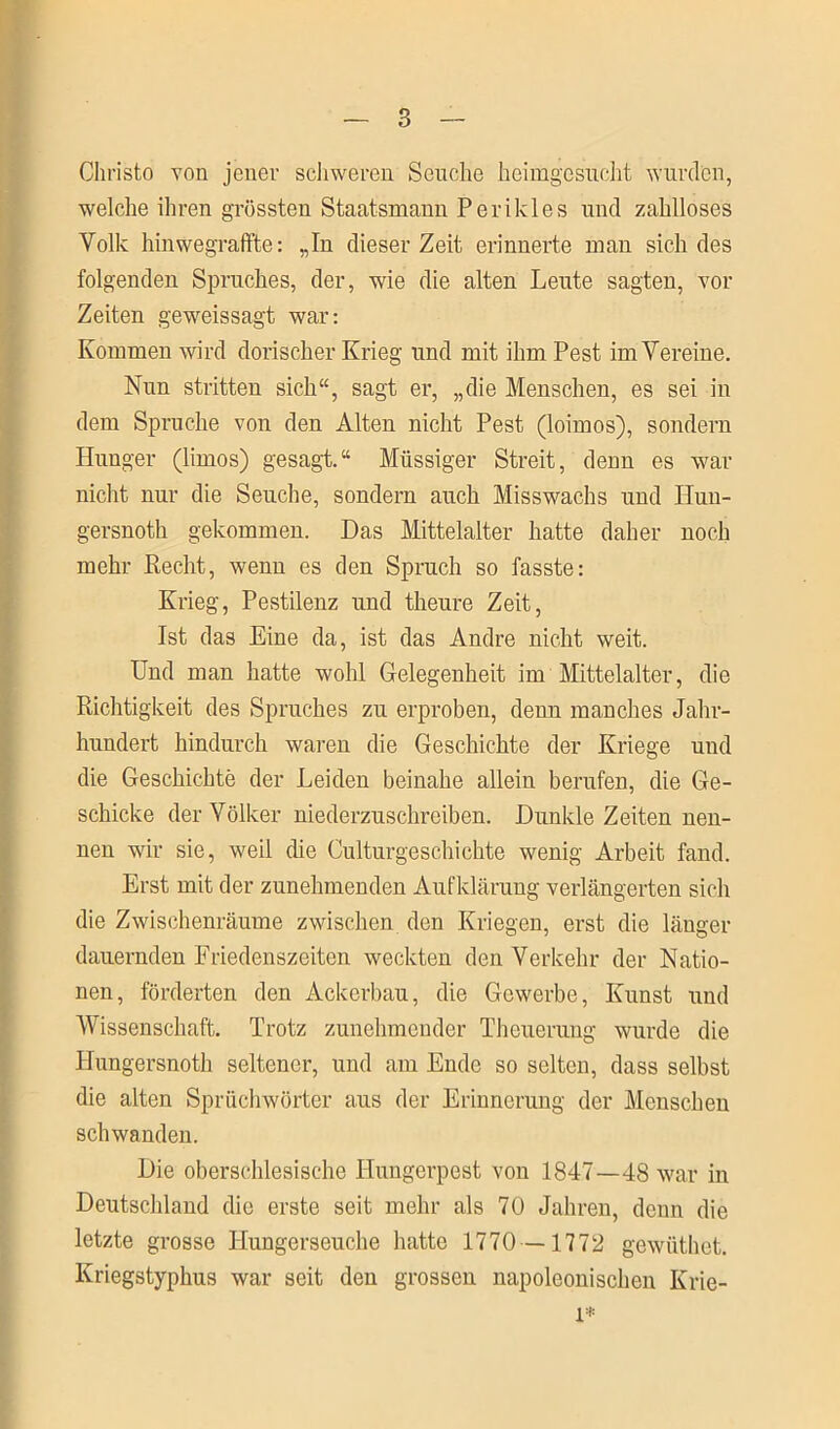 Christo von jener schweren Seuche heimgesucht wurden, welche ihren grössten Staatsmann Perikies und zahlloses Volle hinwegraffte: „In dieser Zeit erinnerte man sich des folgenden Spruches, der, wie die alten Leute sagten, vor Zeiten geweissagt war: Kommen wird dorischer Krieg und mit ihm Pest im Vereine. Nun stritten sich“, sagt er, „die Menschen, es sei in dem Spruche von den Alten nicht Pest (loimos), sondern Hunger (limos) gesagt.“ Miissiger Streit, denn es war nicht nur die Seuche, sondern auch Misswachs und Hun- gersnoth gekommen. Das Mittelalter hatte daher noch mehr Recht, wenn es den Spruch so fasste: Krieg, Pestilenz und theure Zeit, Ist das Eine da, ist das Andre nicht weit. Und man hatte wohl Gelegenheit im Mittelalter, die Richtigkeit des Spruches zu erproben, denn manches Jahr- hundert hindurch waren die Geschichte der Kriege und die Geschichte der Leiden beinahe allein berufen, die Ge- schicke der Völker niederzuschreiben. Dunkle Zeiten nen- nen wir sie, weil die Culturgeschichte wenig Arbeit fand. Erst mit der zunehmenden Aufklärung verlängerten sich die Zwischenräume zwischen den Kriegen, erst die länger dauernden Friedenszeiten weckten den Verkehr der Natio- nen, förderten den Ackerbau, die Gewerbe, Kunst und Wissenschaft. Trotz zunehmender Theuerung wurde die IJungersnoth seltener, und am Ende so selten, dass selbst die alten Spruchwörter aus der Erinnerung der Menschen schwanden. Die oberschlesische Hungerpost von 184.7—48 war in Deutschland die erste seit mehr als 70 Jahren, denn die letzte grosse Hungerseuche hatte 1770—1772 gewüthet. Kriegstyphus war seit den grossen napoleonischen Krie- i*