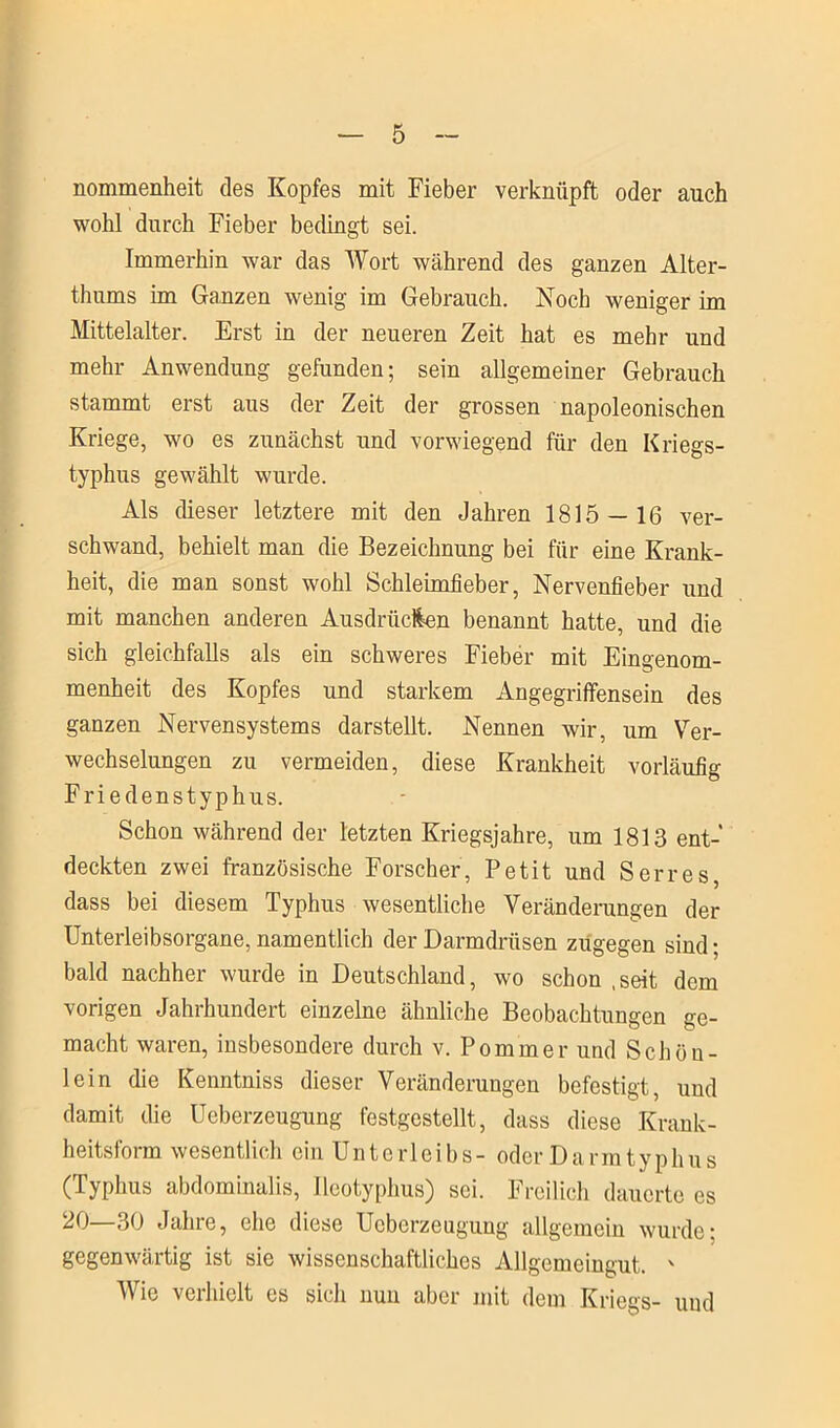 nommenheit des Kopfes mit Fieber verknüpft oder auch wohl durch Fieber bedingt sei. Immerhin war das Wort während des ganzen Alter- thums im Ganzen wenig im Gebrauch. Noch weniger im Mittelalter. Erst in der neueren Zeit hat es mehr und mehr Anwendung gefunden; sein allgemeiner Gebrauch stammt erst aus der Zeit der grossen napoleonischen Kriege, wo es zunächst und vorwiegend für den Kriegs- typhus gewählt wurde. Als dieser letztere mit den Jahren 1815 — 16 ver- schwand, behielt man die Bezeichnung bei für eine Krank- heit, die man sonst wohl Schleimfieber, Nervenfieber und mit manchen anderen Ausdrücken benannt hatte, und die sich gleichfalls als ein schweres Fieber mit Eingenom- menheit des Kopfes und starkem Angegriffensein des ganzen Nervensystems darstellt. Nennen wir, um Ver- wechselungen zu vermeiden, diese Krankheit vorläufig Friedenstyphus. Schon während der letzten Kriegsjahre, um 1813 ent- deckten zwei französische Forscher, Petit und Serres, dass bei diesem Typhus wesentliche Veränderungen der Unterleibsorgane, namentlich der Darmdrüsen zugegen sind; bald nachher wurde in Deutschland, wo schon .seit dem vorigen Jahrhundert einzelne ähnliche Beobachtungen ge- macht waren, insbesondere durch v. Pommer und Schön- lein die Kenntniss dieser Veränderungen befestigt, und damit die Ueberzeugung festgestellt, dass diese Krank- heitsform wesentlich ein Unterleibs- oder Darm typhus (Typhus abdominalis, Ileotyphus) sei. Freilich dauerte es 20—30 Jahre, che diese Ueberzeugung allgemein wurde: gegenwärtig ist sie wissenschaftliches Allgemeingut. ' Wie verhielt es sich nun aber mit dem Kriegs- und