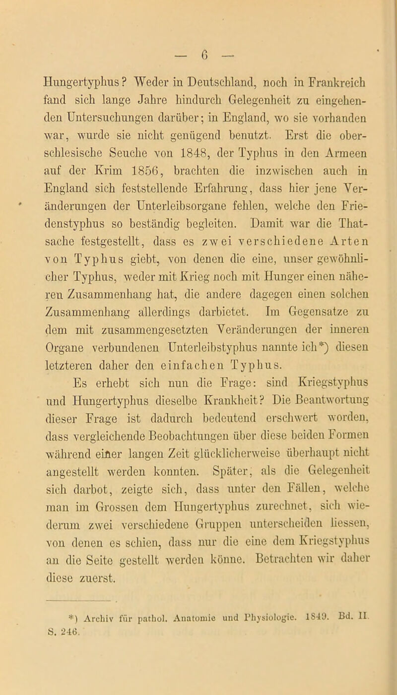 Hungertyphus ? Weder in Deutschland, noch in Frankreich fand sich lange Jahre hindurch Gelegenheit zu eingehen- den Untersuchungen darüber; in England, wo sie vorhanden war, wurde sie nicht genügend benutzt. Erst die ober- schlesische Seuche von 1848, der Typhus in den Armeen auf der Krim 1856, brachten die inzwischen auch in England sich feststellende Erfahrung, dass hier jene Ver- änderungen der Unterleibsorgane fehlen, welche den Frie- denstyphus so beständig begleiten. Damit war die That- sache festgestellt, dass es zwei verschiedene Arten von Typhus giebt, von denen die eine, unser gewöhnli- cher Typhus, weder mit Krieg noch mit Hunger einen nähe- ren Zusammenhang hat, die andere dagegen einen solchen Zusammenhang allerdings darbietet. Im Gegensätze zu dem mit zusammengesetzten Veränderungen der inneren Organe verbundenen Unterleibstyphus nannte ich*) diesen letzteren daher den einfachen Typhus. Es erhebt sich nun die Frage: sind Kriegstyphus und Hungertyphus dieselbe Krankheit? Die Beantwortung dieser Frage ist dadurch bedeutend erschwert worden, dass vergleichende Beobachtungen über diese beiden Formen während einer langen Zeit glücklicherweise überhaupt nicht angestellt werden konnten. Später, als die Gelegenheit sich darbot, zeigte sich, dass unter den Fällen, welche man im Grossen dem Hungertyphus zurechnet, sich wie- derum zwei verschiedene Gruppen unterscheiden Hessen, von denen es schien, dass nur die eine dem Kriegstyphus an die Seite gestellt werden könne. Betrachten wir daher diese zuerst. *) Archiv für pathol. Anatomie und Physiologie. 1S49. Bd. II S. 246.