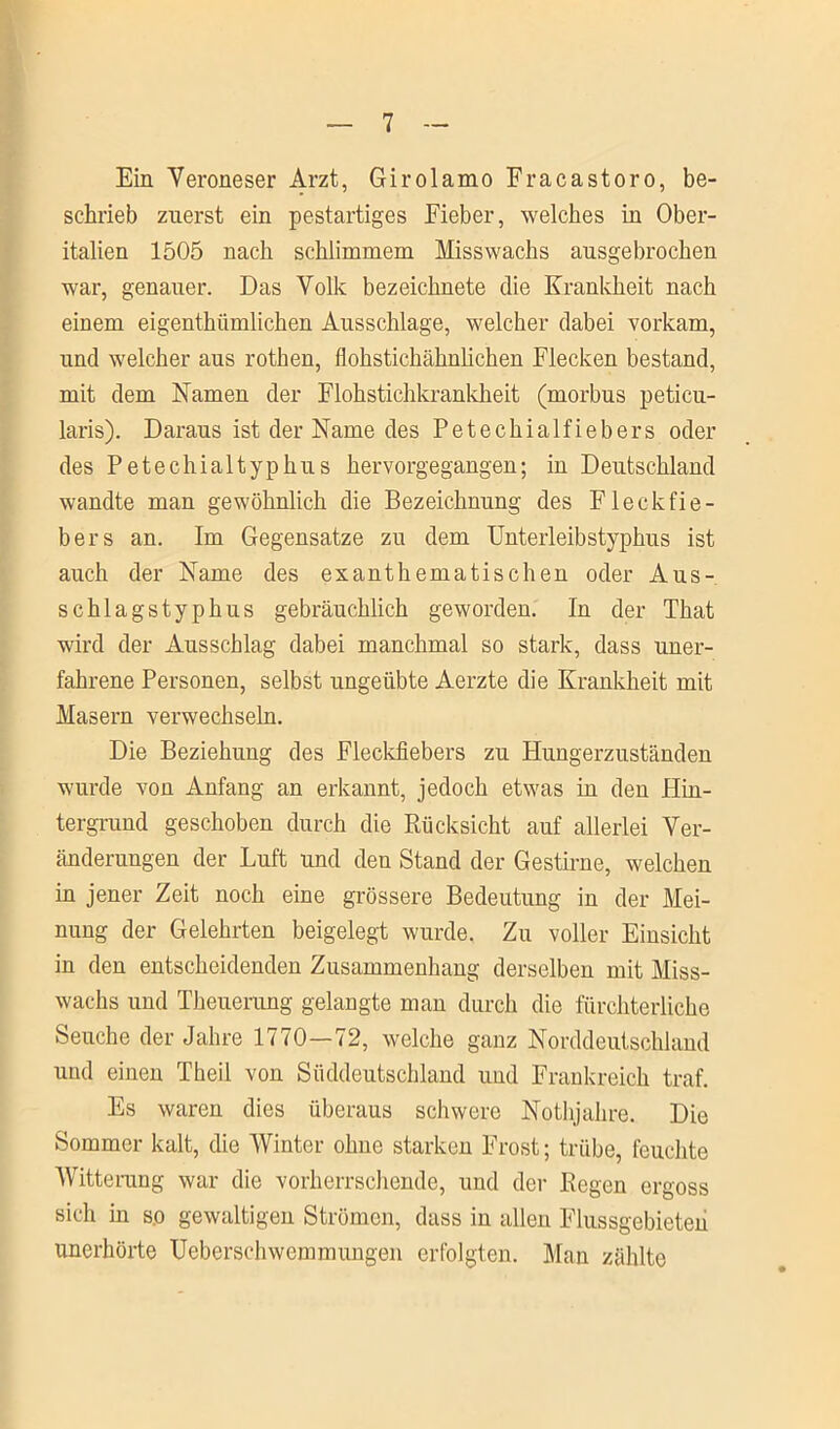 Ein Veroneser Arzt, Girolamo Fracastoro, be- schrieb zuerst ein pestartiges Fieber, welches in Ober- italien 1505 nach schlimmem Misswachs ausgebrochen war, genauer. Das Volk bezeichnete die Krankheit nach einem eigenthümlichen Ausschlage, welcher dabei vorkam, und welcher aus rothen, flohstichähnlichen Flecken bestand, mit dem Namen der Flohstichkrankheit (morbus peticu- laris). Daraus ist der Name des Petechialfiebers oder des Petechialtyphus hervorgegangen; in Deutschland wandte man gewöhnlich die Bezeichnung des Fleckfie- bers an. Im Gegensätze zu dem Unterleibstyphus ist auch der Name des exanthematischen oder Aus- schlagstyphus gebräuchlich geworden. In der That wird der Ausschlag dabei manchmal so stark, dass uner- fahrene Personen, selbst ungeübte Aerzte die Krankheit mit Masern verwechseln. Die Beziehung des Fleckfiebers zu Hungerzuständen wurde von Anfang an erkannt, jedoch etwas in den Hin- tergrund geschoben durch die Rücksicht auf allerlei Ver- änderungen der Luft und den Stand der Gestirne, welchen in jener Zeit noch eine grössere Bedeutung in der Mei- nung der Gelehrten beigelegt wurde. Zu voller Einsicht in den entscheidenden Zusammenhang derselben mit Miss- wachs und Theuerung gelangte man durch die fürchterliche Seuche der Jahre 1770—72, welche ganz Norddeutschland und einen Theil von Süddeutschland und Frankreich traf. Es waren dies überaus schwere Nothjahre. Die Sommer kalt, die Winter ohne starken Frost; trübe, feuchte Witterang war die vorherrschende, und der Regen ergoss sich in so gewaltigen Strömen, dass in allen Flussgebieten unerhörte Ueberschwemmungen erfolgten. Man zählte