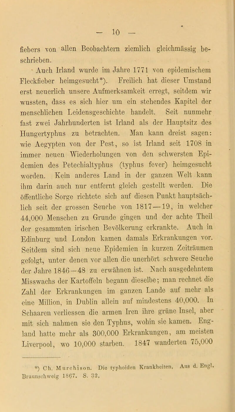 fiebers von allen Beobachtern ziemlich gleichmässig be- schrieben. Auch Irland wurde im Jahre 1771 von epidemischem Fleckfieber heimgesucht*). Freilich hat dieser Umstand erst neuerlich unsere Aufmerksamkeit erregt, seitdem wir wussten, dass es sich hier um ein stehendes Kapitel der menschlichen Leidensgeschichte handelt. Seit nunmehr fast zwei Jahrhunderten ist Irland als der Hauptsitz des Hungertyphus zu betrachten. Man kann dreist sagen: wie Aegypten von der Pest, so ist Irland seit 1708 in immer neuen Wiederholungen von den schwersten Epi- demien des Petechialtyphus (typhus fever) heimgesucht worden. Kein anderes Land in der ganzen Welt kann ihm darin auch nur entfernt gleich gestellt werden. Die öffentliche Sorge richtete sich auf diesen Punkt hauptsäch- lich seit der grossen Seuche von 1817 —19, in welcher 44,000 Menschen zu Grunde gingen und der achte Theil der gesammten irischen Bevölkerung erkrankte. Auch in Edinburg und London kamen damals Erkrankungen vor. Seitdem sind sich neue Epidemien in kurzen Zeiträumen gefolgt, unter denen vor allen die unerhört schwere Seuche der Jahre 1846 — 48 zu erwähnen ist. Nach ausgedehntem Misswachs der Kartoffeln begann dieselbe; man rechnet die Zahl der Erkrankungen im ganzen Lande auf mehr als eine Million, in Dublin allein auf mindestens 40,000. In Sclmaron verliessen die armen Iren ihre grüne Insel, aber mit sich nahmen sie den Typhus, wohin sie kamen. Eng- land hatte mehr als 300,000 Erkrankungen, am meisten Liverpool, wo 10,000 starben. 1847 wanderten 15,000 *) Ch. Murchison. Die typhoiden Krankheiten. Ans d. Engl. Braunsehweig 1867. S. 32.