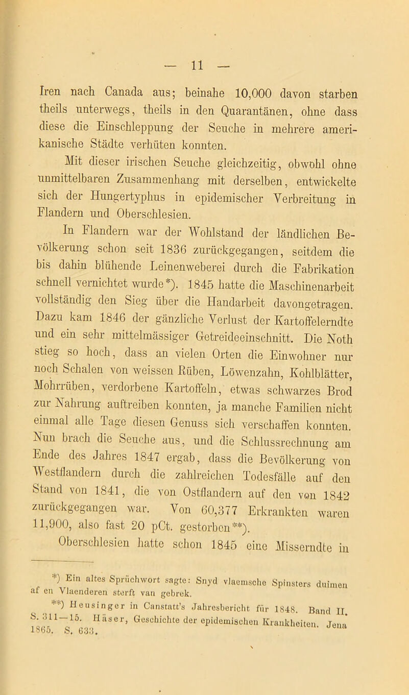 Iren nach Canada ans; beinahe 10,000 davon starben theils unterwegs, theils in den Quarantänen, ohne dass diese die Einschleppung der Seuche in mehrere ameri- kanische Städte verhüten konnten. Mit dieser irischen Seuche gleichzeitig, obwohl ohne unmittelbaren Zusammenhang mit derselben, entwickelte sich der Hungertyphus in epidemischer Verbreitung in Flandern und Oberschlesien. In Flandern war der Wohlstand der ländlichen Be- völkerung schon seit 1836 zurückgegangen, seitdem die bis dahin blühende Leinenweberei durch die Fabrikation schnell vernichtet wurde*). 1845 hatte die Maschinenarbeit vollständig den Sieg über die Handarbeit davongetragen. Dazu kam 1846 der gänzliche Verlust der Kartoffelerndte und ein sehr mittelmässiger Getreideeinschnitt. Die Noth stieg so hoch, dass an vielen Orten die Einwohner nur noch Schalen von weissen Rüben, Löwenzahn, Kohlblätter, Mohn üben, verdorbene Kartoffeln, etwas schwarzes Brod zm Rainung aultreiben konnten, ja manche Familien nicht einmal alle Tage diesen Genuss sich verschaffen konnten, ^un bi ach die Seuche aus, und die Schlussrechnung am Ende des Jahres 1847 ergab, dass die Bevölkerung von Westflandern durch die zahlreichen Todesfälle auf den Stand von 1841, die von Ostflandern auf den von 1842 zurückgegangen war. Von 60,377 Erkrankten waren 11,900, also fast 20 pCt. gestorben5“*). Oberschlesien hatte schon 1845 eine Misscrndte in *) Ein altes Sprüchwort sagte: Snyd vlacmsche Spinsters duimen af en Vlaenderen sterft van gebrek. '') Heusinger in Canstatt’s Jahresbericht für 1848. Band II C5 1 ~S 5(33'JH ^8 6 r* GuSChichte der Cpidemische Krankheiten. Jena*
