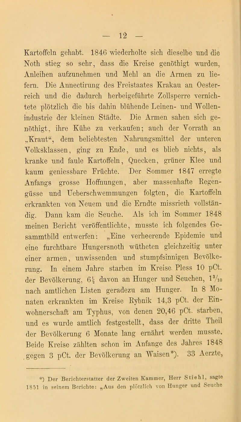 Kartoffeln gehabt. 1846 wiederholte sich dieselbe und die Noth stieg so sehr, dass die Kreise genöthigt wurden, Anleihen aufzunehmen und Mehl an die Armen zu lie- fern. Die Annectirung des Freistaates Krakau an Oester- reich und die dadurch herbeigeführte Zollsperre vernich- tete plötzlich die bis dahin blühende Leinen- und Wollen- industrie der kleinen Städte. Die Armen sahen sich ge- nöthigt, ihre Kühe zu verkaufen; auch der Vorrath an „Kraut“, dem beliebtesten Nahrungsmittel der unteren Volksklassen, ging zu Ende, und es blieb nichts, als kranke und faule Kartoffeln, Quecken, grüner Klee und kaum geniessbare Früchte. Der Sommer 1847 erregte Anfangs grosse Hoffnungen, aber massenhafte Regen- güsse und Ueberschwemmungen folgten, die Kartoffeln erkrankten von Neuem und die Erndte missrieth vollstän- dig. Dann kam die Seuche. Als ich im Sommer 1848 meinen Bericht veröffentlichte, musste ich folgendes Ge- sammtbild entwerfen: „Eine verheerende Epidemie und eine furchtbare Hungersnoth wütheten gleichzeitig unter einer armen, unwissenden und stumpfsinnigen Bevölke- rung. In einem Jahre starben im Kreise Pless 10 pCt. der Bevölkerung, 6| davon an Hunger und Seuchen, l3/i0 nach amtlichen Listen geradezu am Hunger. In 8 Mo- naten erkrankten im Kreise Rybnik 14,3 pCt. der Ein- wohnerschaft am Typhus, von denen 20,46 pCt. starben, und es wurde amtlich festgestellt, dass der dritte Tlieil der Bevölkerung 6 Monate lang ernährt werden musste. Beide Kreise zählten schon im Anfänge des Jahres 1848 gegen 3 pCt. der Bevölkerung an Waisen *). 33 Aerzte, *) Der Berichterstatter der Zweiten Kammer, Herr Stiehl, sagte 18 51 in seinem Berichte: „Ans den plötzlich von Hunger und Seuche