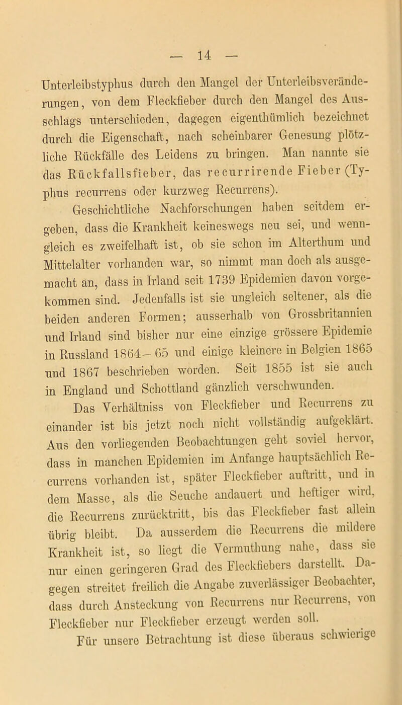 Unterleibstyphus durch den Mangel der Unterleibsverände- rungen , von dem Fleckfieber durch den Mangel des Aus- schlags unterschieden, dagegen eigenthümlich bezeichnet durch die Eigenschaft, nach scheinbarer Genesung plötz- liche Rückfälle des Leidens zu bringen. Man nannte sie das Rückfallsfieber, das recurrirende Fieber (Ty- phus recurrens oder kurzweg Recurrens). Geschichtliche Nachforschungen haben seitdem er- geben, dass die Krankheit keineswegs neu sei, und wenn- gleich es zweifelhaft ist, ob sie schon im Alterthum und Mittelalter vorhanden war, so nimmt man doch als ausge- macht an, dass in Irland seit 1739 Epidemien davon vorge- kommen sind. Jedenfalls ist sie ungleich seltenei, als die beiden anderen Formen; ausserhalb von Grossbritannien und Irland sind bisher nur eine einzige grössere Epidemie in Russland 1864- 65 und einige kleinere in Belgien 1865 und 1867 beschrieben worden. Seit 1855 ist sie auch in England und Schottland gänzlich verschwunden. Das Yerhältniss von Fleckfieber und Recurrens zu einander ist bis jetzt noch nicht vollständig aufgeklärt. Aus den vorliegenden Beobachtungen geht so\iel henoi, dass in manchen Epidemien im Anfänge hauptsächlich Re- currens vorhanden ist, später Fleckfieber auftntt, und in dem Masse, als die Seuche andauert und heftiger wird, die Recurrens zurücktritt, bis das Fleckfieber fast allein übrig bleibt. Da ausserdem die Recurrens die müdere Krankheit ist, so liegt die Vermuthung nahe, dass sie nur einen geringeren Grad des Fleckfiebers darstellt. Da- gegen streitet freilich die Angabe zuverlässiger Beobachter, dass durch Ansteckung von Recurrens nur Recurrens, von Fleckfieber nur Fleckfieber erzeugt werden soll. Für unsere Betrachtung ist diese überaus schwierige