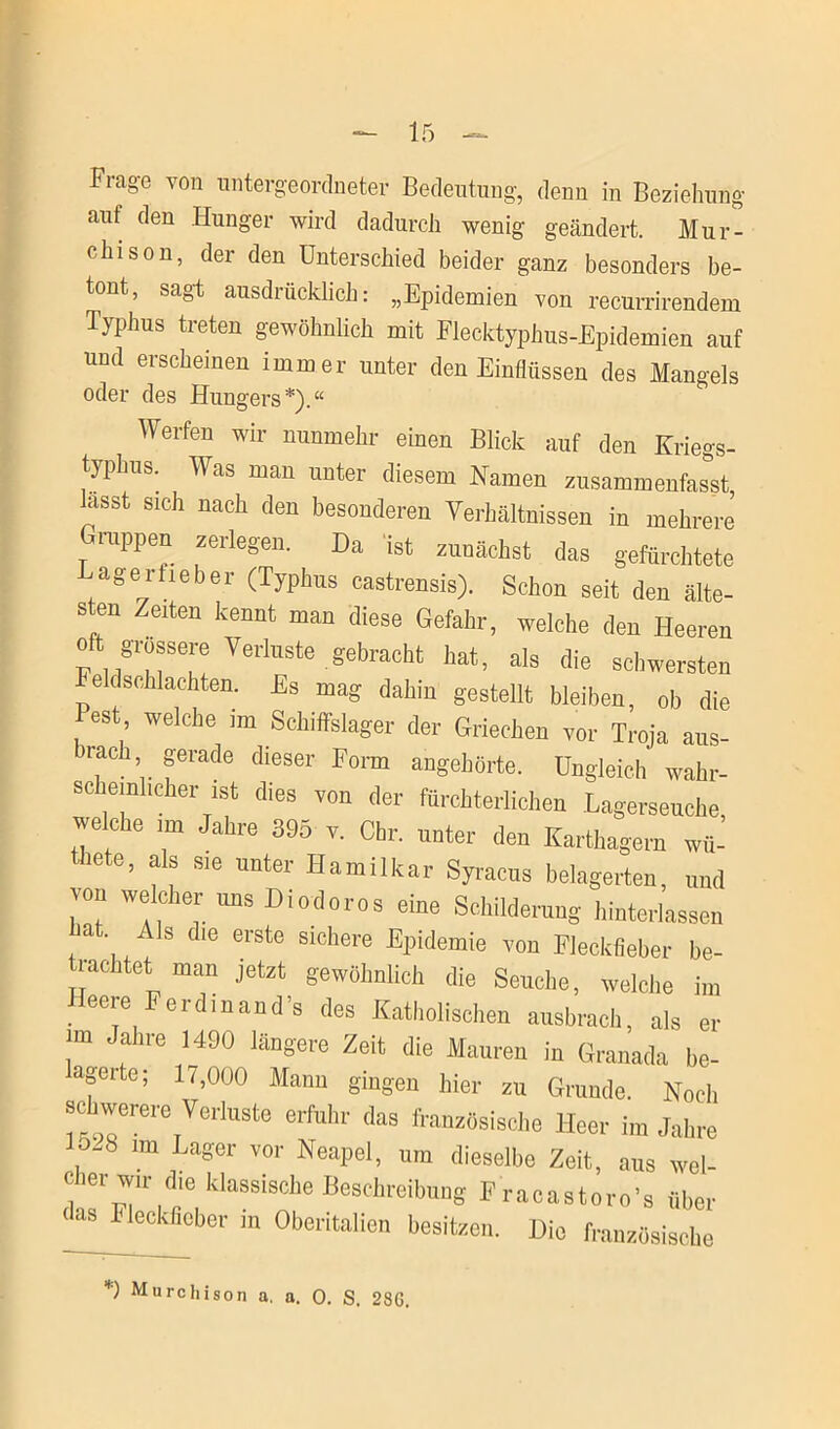 Frage von untergeordneter Bedeutung, denn in Beziehung auf den Hunger wird dadurch wenig geändert. Mur- elnson, der den Unterschied beider ganz besonders be- tont, sagt ausdrücklich: „Epidemien von recurrirendem Typhus treten gewöhnlich mit Flecktyphus-Epidemien auf und erscheinen immer unter den Einflüssen des Mangels oder des Hungers*).“ Werfen wir nunmehr einen Blick auf den Kriegs- typhus. Was man unter diesem Namen zusammenfas°st hisst sich nach den besonderen Verhältnissen in mehrere (truppen zerlegen. Da ist zunächst das gefürchtete Lagerfieber (Typhus castrensis). Schon seit den älte- sten Zeiten kennt man diese Gefahr, welche den Heeren oft grossere Verluste gebracht hat, als die schwersten Feldschlachten. Es mag dahin gestellt bleiben, ob die Pest welche im Schiffslager der Griechen vor Troja aus- rach gerade dieser Form angehörte. Ungleich waiir- scheinl,eher ist dies von der fürchterlichen Lagerseuche welche im Jahre 395 v. Chr. unter den Karthagern wü- icte, als sie unter Hamilkar Syracus belagerten, und von welcher uns Diodoros eine Schilderung hinterlassen at Als die erste sichere Epidemie von Fleckfieber be- trachtet man jetzt gewöhnlich die Seuche, welche im Heere Ferdinande des Katholischen ausbrach, als er m Jahre 1490 längere Zeit die Mauren in Granada be- agerte; li,000 Mann gingen hier zu Grunde. Noch schwerere Verluste erfuhr das französische Heer im Jahre , 'm Lager vor KeaPeI. »n dieselbe Zeit, aus wel- cher wir d,e klassische Beschreibung Fracastoro’s über < as Fleckficber m Oberitalien besitzen. Die französische *) Murchison a. a. 0. S. 28G.