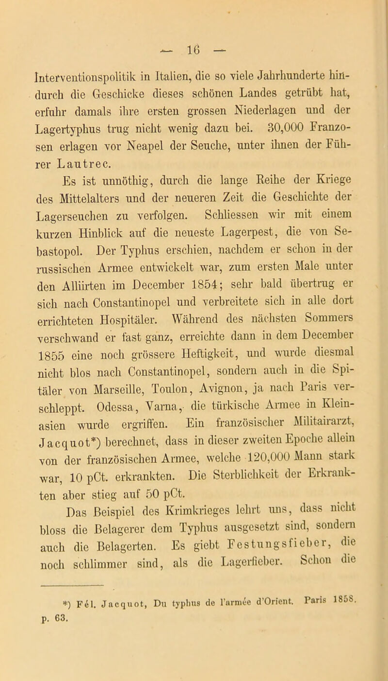 Interventionspolitik in Italien, die so viele Jahrhunderte hin- durch die Geschicke dieses schönen Landes getrübt hat, erfuhr damals ihre ersten grossen Niederlagen und der Lagertyphus trug nicht wenig dazu bei. 30,000 Franzo- sen erlagen vor Neapel der Seuche, unter ihnen der Füh- rer Lautrec. Es ist unnöthig, durch die lange Reihe der Kriege des Mittelalters und der neueren Zeit die Geschichte der Lagerseuchen zu verfolgen. Schliessen wir mit einem kurzen Hinblick auf die neueste Lagerpest, die von Se- bastopol. Her Typhus erschien, nachdem er schon in der russischen Armee entwickelt war, zum ersten Male unter den Alliirten im December 1854; sehr bald Übertrag er sich nach Constantinopel und verbreitete sich in alle dort errichteten Flospitäler. Während des nächsten Sommers verschwand er fast ganz, erreichte dann in dem December 1855 eine noch grössere Heftigkeit, und wurde diesmal nicht blos nach Constantinopel, sondern auch in die Spi- täler von Marseille, Toulon, Avignon, ja nach Paris ver- schleppt. Odessa, Varna, die türkische Armee in Klein- asien wurde ergriffen. Ein französischer Militairarzt, Jacquot*) berechnet, dass in dieser zweiten Epoche allein von der französischen Armee, welche 120,000 Mann stark war, 10 pCt. erkrankten. Die Sterblichkeit der Erkrank- ten aber stieg auf 50 pCt. Das Beispiel des Krimkrieges lehrt uns, dass nicht bloss die Belagerer dem Typhus ausgesetzt sind, sondern auch die Belagerten. Es giebt Festungsfieber, die noch schlimmer sind, als die Lagerfieber. Schon die *) Fel. Jacquot, Du typhus de l'arniee d'Orient. Paris 185S p. 63.