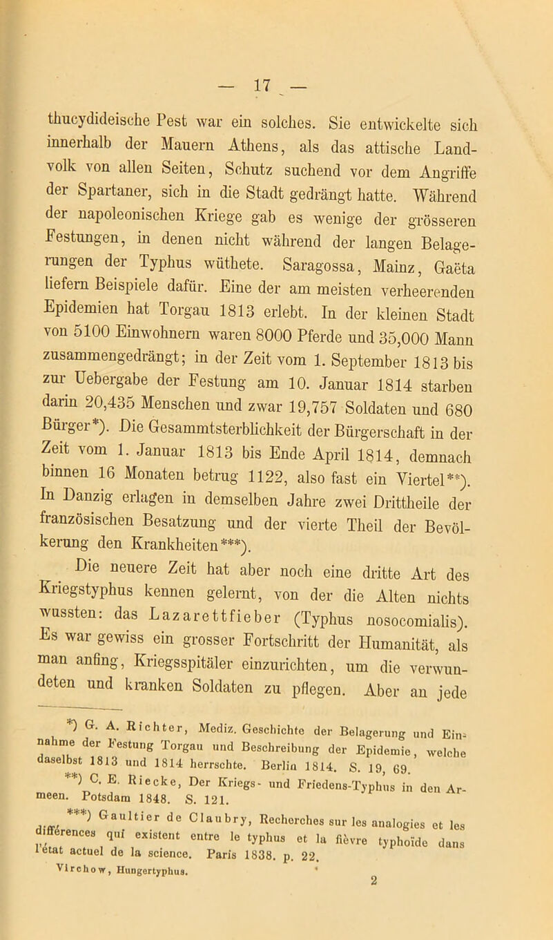 thucydideische Pest war ein solches. Sie entwickelte sich inneihalb der Mauern Athens, als das attische Land- volk von allen Seiten, Schutz suchend vor dem Angriffe der Spartaner, sich in die Stadt gedrängt hatte. Während der napoleonischen Kriege gab es wenige der grösseren Festungen, hi denen nicht während der langen Belage- rungen der Typhus wüthete. Saragossa, Mainz, Gaeta liefern Beispiele dafür. Eine der am meisten verheerenden Epidemien hat Torgau 1813 erlebt. In der kleinen Stadt von 5100 Einwohnern waren 8000 Pferde und 35,000 Mann zusammengedrängt; in der Zeit vom 1. September 1813 bis zur Uebergabe der Festung am 10. Januar 1814 starben darin 20,435 Menschen und zwar 19,757 Soldaten und 680 Büigei ). Die Gesammtsterblichkeit der Bürgerschaft in der Zeit vom 1. Januar 1813 bis Ende April 1814, demnach binnen 16 Monaten betrug 1122, also fast ein Viertel*) **). In Danzig erlagen in demselben Jahre zwei Drittheile der französischen Besatzung und der vierte Theil der Bevöl- kerung den Krankheiten***). Die neuere Zeit hat aber noch eine dritte Art des Kriegstyphus kennen gelernt, von der die Alten nichts wussten: das Lazarettfieber (Typhus nosocomialis). Es war gewiss ein grosser Fortschritt der Humanität, als man anfing, Kriegsspitäler einzurichten, um die verwun- deten und kranken Soldaten zu pflegen. Aber an jede *) G. A. Richter, Mediz. Geschichte der Belagerung und Ein- na :une der Festung Torgau und Beschreibung der Epidemie, welche daselbst 1813 und 1814 herrschte. Berlin 1814. S. 19, 69 **) C. E. Riecke, Der Kriegs- und Friedens-Typhus in den Ar- meen. Potsdam 1848. S. 121. ***■) Gaultier de Claubry, Rechorches sur les analogies et les 1 erences q„i existent entre le typhus et la fifevre typhoide dans letat actuel de la Science. Paris 1838. p. 22. Virchow, Hungertyphus. 2