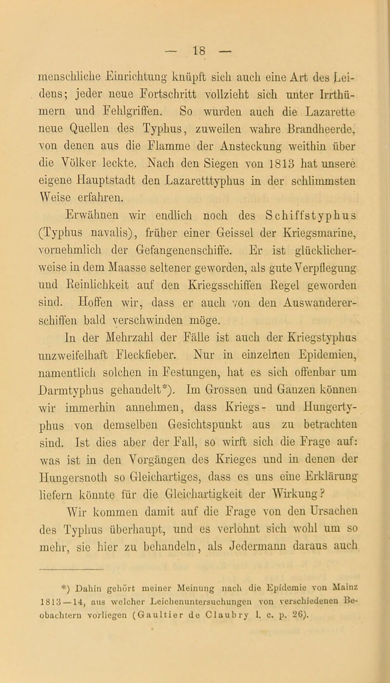 menschliche Einrichtung knüpft sich auch eine Art des Lei- dens; jeder neue Fortschritt vollzieht sich unter Irrthü- mern und Fehlgriffen. So wurden auch die Lazarette neue Quellen des Typhus, zuweilen wahre Brandheerde, von denen aus die Flamme der Ansteckung weithin über die Völker leckte. Nach den Siegen von 1813 hat unsere eigene Hauptstadt den Lazaretttyphus in der schlimmsten Weise erfahren. Erwähnen wir endlich noch des Schiffstyphus (Typhus navalis), früher einer Geissei der Kriegsmarine, vornehmlich der Gefangenenschiffe. Er ist glücklicher- weise in dem Maasse seltener geworden, als gute Verpflegung und Reinlichkeit auf den Kriegsschiffen Regel geworden sind. Hoffen wir, dass er auch von den Auswanderer- schiffen bald verschwinden möge. In der Mehrzahl der Fälle ist auch der Kriegstyphus unzweifelhaft Fleckfieber. Nur in einzelnen Epidemien, namentlich solchen in Festungen, hat es sich offenbar um JDarmtyphus gehandelt*). Im Grossen und Ganzen können wir immerhin annehmen, dass Kriegs- und Hungerty- phus von demselben Gesichtspunkt aus zu betrachten sind. Ist dies aber der Fall, so wirft sich die Frage auf: was ist in den Vorgängen des Krieges und in denen der Iiungersnoth so Gleichartiges, dass es uns eine Erklärung liefern könnte für die Gleichartigkeit der Wirkuug? Wir kommen damit auf die Frage von den Ursachen des Typhus überhaupt, und es verlohnt sich wohl um so mehr, sie hier zu behandeln, als Jedermann daraus auch *) Dahin gehört meiner Meinung nach die Epidemie von Mainz 1813 —14, aus welcher Leichenuntersuchungen von verschiedenen Be- obachtern vorliegen (Gaultier de Claubry 1. c. p. 26).