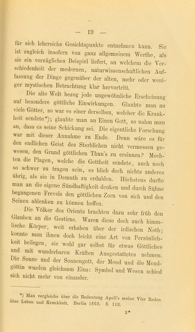für sich lehrreiche Gesichtspunkte entnehmen kann. Sie ist zugleich insofern von ganz allgemeinem Werthe, als sie ein vorzügliches Beispiel liefert, an welchem die Ver- schiedenheit der modernen, naturwissenschaftlichen Auf- lassung der Dinge gegenüber der alten, mehr oder weni- gei mystischen Betrachtung klar hervortritt. Die alte Welt bezog jede ungewöhnliche Erscheinung auf besondere göttliche Einwirkungen. Glaubte man an viele Götter, so war es einer derselben, welcher die Krank- heit sendete*); glaubte man an Einen Gott, so nahm man au, dass es seme Schickung sei. Die eigentliche Forschung war mit. dieser Annahme zu Ende. Denn wäre es für den endlichen Geist des Sterblichen nicht vermessen ge- wesen, den Grund göttlichen Thun’s zu ersinnen? Moch- ten die Plagen, welche die Gottheit sendete, auch noch so schwer zu tragen sein, es blieb doch nichts anderes übrig, als sie in Demuth zu erdulden. Höchstens durfte man an die eigene Sündhaftigkeit denken und durch Sühne begangenen Frevels den göttüchen Zorn von sich und den Seinen ablenken zu können hoffen. Die Völker des Orients brachten dazu sehr früh den Glauben an die Gestirne. Waren diese doch auch himm- ische Körper, weit erhaben über der irdischen Noth- 'onnte man ihnen doch leicht eine Art von Persönlich- keit bedegen, sie wohl gar selbst für etwas Göttliches un mit wunderbaren Kräften Ausgestattetes nehmen. ie Sonne und der Sonnengott, der Mond und die Mond- gottin wurden gleichsam Eins: Symbol und Wesen schied sich nicht mehr von einander. *) Man vergleiche über die Bedeutung Apoll’« meine Vier Reden über Leben und Krankheit. Berlin 1862. S. 113. 2*