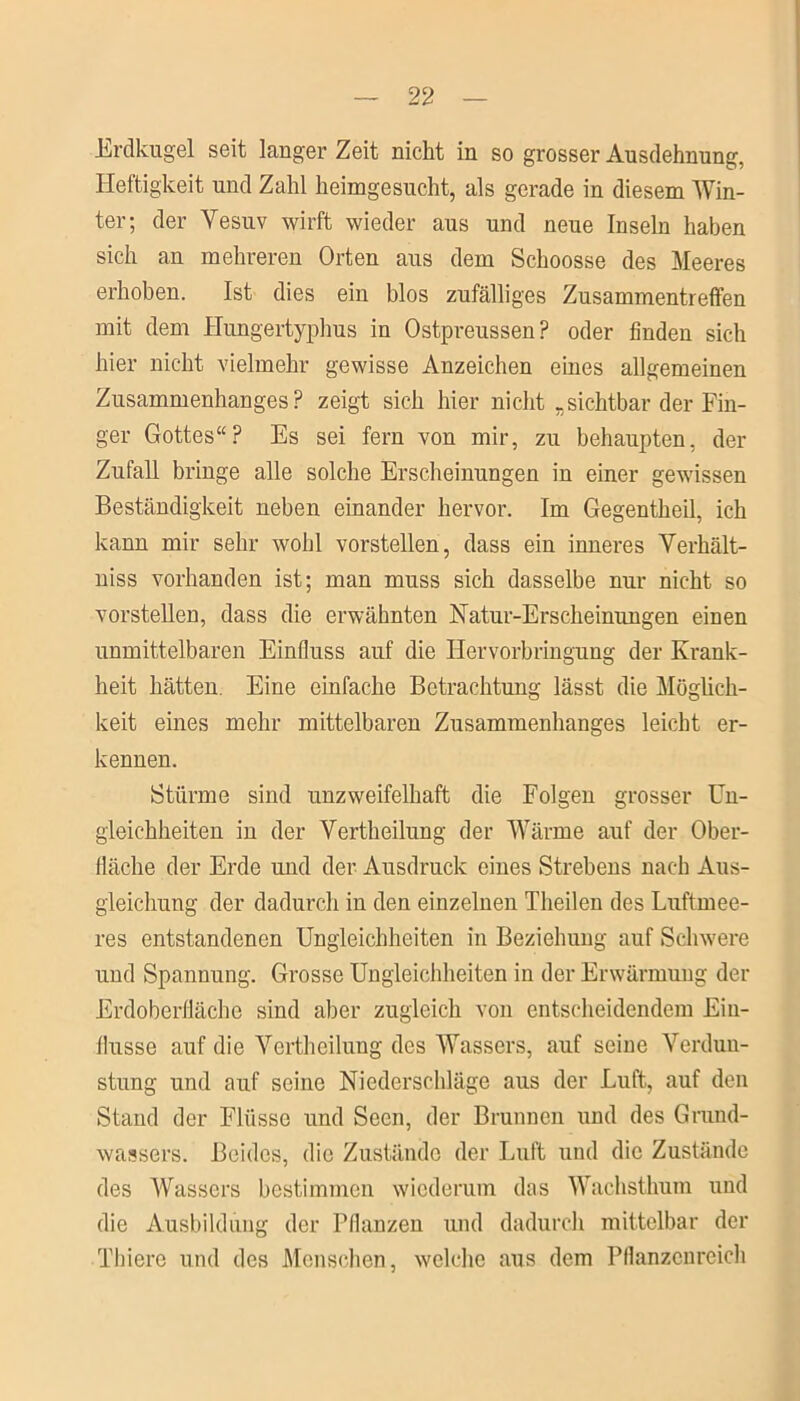 Erdkugel seit langer Zeit nickt in so grosser Ausdehnung, Heftigkeit und Zahl heimgesucht, als gerade in diesem Win- ter; der Vesuv wirft wieder aus und neue Inseln haben sich an mehreren Orten aus dem Schoosse des Meeres erhoben. Ist dies ein blos zufälliges Zusammentreffen mit dem Hungertyphus in Ostpreussen? oder finden sich hier nicht vielmehr gewisse Anzeichen eines allgemeinen Zusammenhanges? zeigt sich hier nicht -sichtbar der Fin- ger Gottes“? Es sei fern von mir, zu behaupten, der Zufall bringe alle solche Erscheinungen in einer gewissen Beständigkeit neben einander hervor. Im Gegentheil, ich kann mir sehr wohl vorstellen, dass ein inneres Verkält- niss vorhanden ist; man muss sich dasselbe nur nicht so vorstellen, dass die erwähnten Natur-Erscheinungen einen unmittelbaren Einfluss auf die Hervorbringung der Krank- heit hätten. Eine einfache Betrachtung lässt die Möglich- keit eines mehr mittelbaren Zusammenhanges leicht er- kennen. Stürme sind unzweifelhaft die Folgen grosser Un- gleichheiten in der Vertheilung der Wärme auf der Ober- fläche der Erde und der Ausdruck eines Strebens nach Aus- gleichung der dadurch in den einzelnen Theilen des Luftmee- res entstandenen Ungleichheiten in Beziehung auf Schwere und Spannung. Grosse Ungleichheiten in der Erwärmung der Erdoberfläche sind aber zugleich von entscheidendem Ein- flüsse auf die Vertheilung des Wassers, auf seine Verdun- stung und auf seine Niederschläge aus der Luft, auf deu Stand der Flüsse und Seen, der Brunnen und des Grund- wassers. Beides, die Zustände der Luft und die Zustände des Wassers bestimmen wiederum das Wachsthum und die Ausbildung der Pflanzen und dadurch mittelbar der Thiere und des Menschen, welche aus dem Pflanzenreich