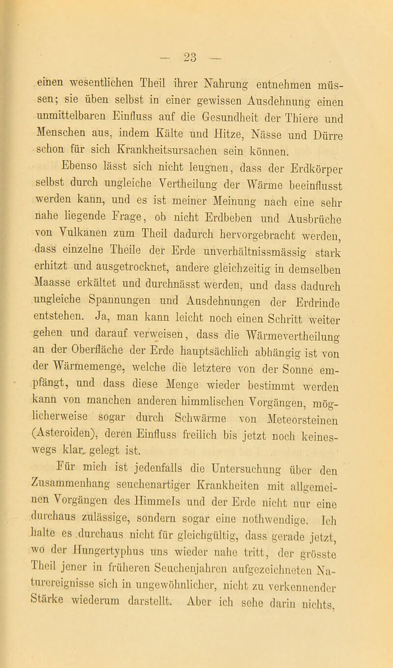 einen wesentlichen Theil ihrer Nahrung entnehmen müs- sen; sie üben selbst in einer gewissen Ausdehnung einen unmittelbaren Einfluss auf die Gesundheit der Thiere und Menschen aus, indem Kälte und Hitze, Nässe und Dürre schon für sich Krankheitsursachen sein können. Ebenso lässt sich nicht leugnen, dass der Erdkörper selbst durch ungleiche Vertheilung der Wärme beeinflusst werden kann, und es ist meiner Meinung nach eine sehr nahe liegende Frage, ob nicht Erdbeben und Ausbrüche von Vulkanen zum Theil dadurch hervorgebracht werden, dass einzelne Theile der Erde nnverhältnissmässig stark erhitzt und ausgetrocknet, andere gleichzeitig in demselben Maasse erkältet und durchnässt werden, und dass dadurch ungleiche Spannungen und Ausdehnungen der Erdrinde entstehen. Ja, man kann leicht noch einen Schritt weiter gehen und darauf verweisen, dass die Wärmevertheilun°' an der Oberfläche der Erde hauptsächlich abhängig ist von der Wärmemenge, welche die letztere von der Sonne em- pfängt, und dass diese Menge wieder bestimmt werden kann von manchen anderen himmlischen Vorgängen, mög- licherweise sogar durch Schwärme von Meteorsteinen (Asteroiden), deren Einfluss freilich bis jetzt noch keines- wegs klar, gelegt ist. Für mich ist jedenfalls die Untersuchung über den Zusammenhang seuchenartiger Krankheiten mit allgemei- nen Vorgängen des Himmels und der Erde nicht nur eine durchaus zulässige, sondern sogar eine nothwendige. Ich halte es durchaus nicht für gleichgültig, dass gerade jetzt, wo der Hungertyphus uns wieder nahe tritt, der grösste Theil jener in früheren Seuchenjahren aufgozeiehneten Na- turereignisse sich in ungewöhnlicher, nicht zu verkennender Stärke wiederum darstellt. Aber ich sehe darin nichts.