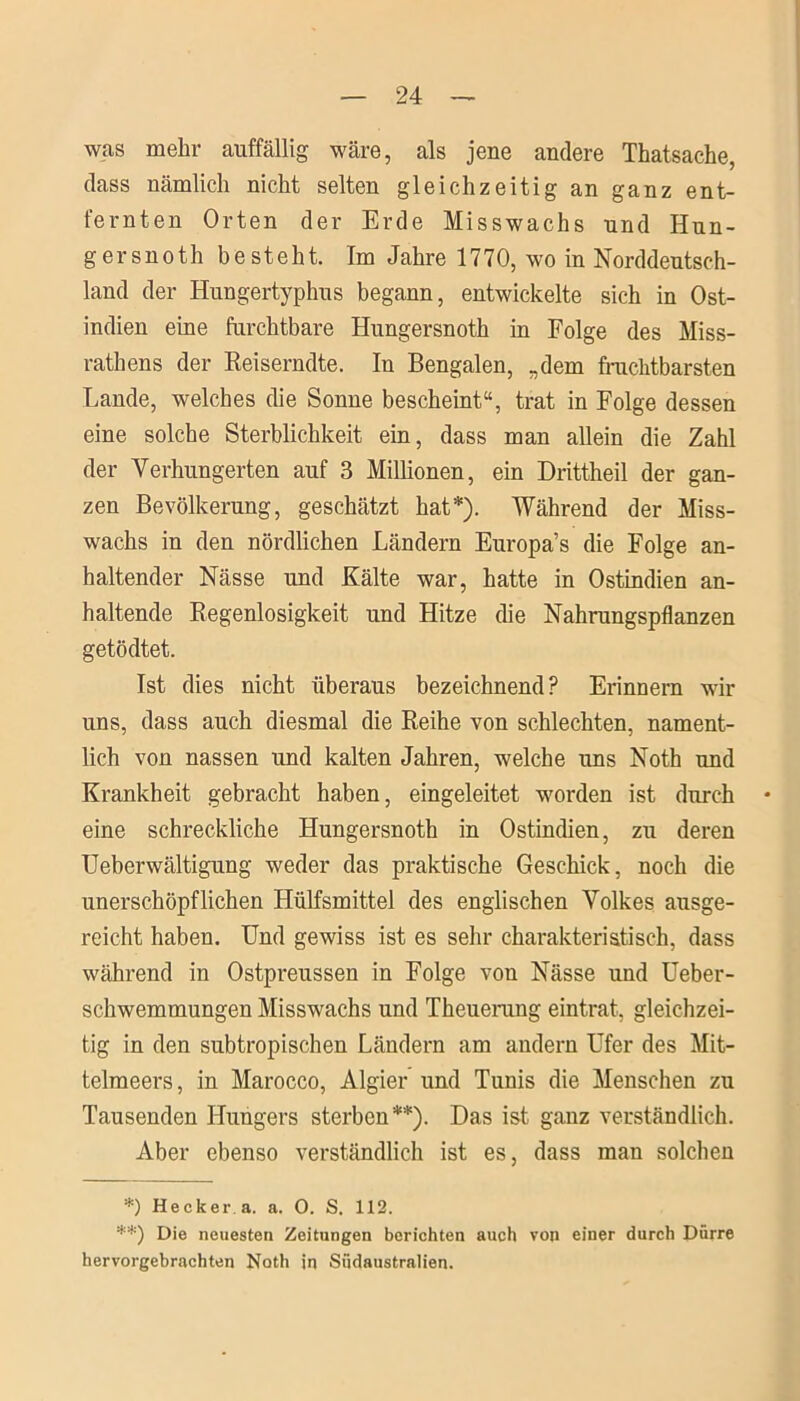 was mehr auffällig wäre, als jene andere Thatsache, dass nämlich nicht selten gleichzeitig an ganz ent- fernten Orten der Erde Misswachs und Hun- ger snoth besteht. Im Jahre 1770, wo in Norddeutsch- land der Hungertyphus begann, entwickelte sich in Ost- indien eine furchtbare Hungersnoth in Folge des Miss- rathens der Reiserndte. In Bengalen, „dem fruchtbarsten Lande, welches die Sonne bescheint“, trat in Folge dessen eine solche Sterblichkeit ein, dass man allein die Zahl der Verhungerten auf 3 Millionen, ein Drittheil der gan- zen Bevölkerung, geschätzt hat*). Während der Miss- wachs in den nördlichen Ländern Europa’s die Folge an- haltender Nässe und Kälte war, hatte in Ostindien an- haltende Regenlosigkeit und Hitze die Nahrungspflanzen getödtet. Ist dies nicht überaus bezeichnend? Erinnern wir uns, dass auch diesmal die Reihe von schlechten, nament- lich von nassen und kalten Jahren, welche uns Noth und Krankheit gebracht haben, eingeleitet worden ist durch eine schreckliche Hungersnoth in Ostindien, zu deren Ueberwältigung weder das praktische Geschick, noch die unerschöpflichen Hülfsmittel des englischen Volkes ausge- reicht haben. Und gewiss ist es sehr charakteristisch, dass während in Ostpreussen in Folge von Nässe und Ueber- schwemmungen Misswachs und Theuerung eintrat, gleichzei- tig in den subtropischen Ländern am andern Ufer des Mit- telmeers, in Marocco, Algier und Tunis die Menschen zu Tausenden Hungers sterben**). Das ist ganz verständlich. Aber ebenso verständlich ist es, dass man solchen *) Hecker.a. a. O. S. 112. **) Die neuesten Zeitungen berichten auch von einer durch Dürre hervorgebrachten Noth in Südaustralien.