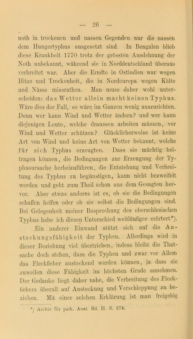 noth in trockenen und nassen Gegenden nur die nassen dem Hungertyphus ausgesetzt sind. In Bengalen blieb diese Krankheit 1770 trotz der grössten Ausdehnung der Noth unbekannt, während sie in Norddeutschland überaus verbreitet war. Aber die Erndte in Ostindien war wegen Hitze und Trockenheit, die in Nordeuropa wegen Kälte und Nässe missrathen. Man muss daher wohl unter- scheiden: das Wetter allein macht keinen Typhus. Wäre dies der Fall, so wäre im Ganzen wenig auszurichten. Denn wer kann Wind und Wetter ändern? und wer kann diejenigen Leute, welche draussen arbeiten müssen, vor Wind und Wetter schützen? Glücklicherweise ist keine Art von Wind und keine Art von Wetter bekannt, welche für sich Typhus erzeugten. Dass sie mächtig bei- tragen können, die Bedingungen zur Erzeugung der Ty- phusursache herbeizuführen, die Entstehung und Verbrei- tung des Typhus zu begünstigen, kann nicht bezweifelt werden und geht zum Theil schon aus dem Gesagten her- vor. Aber etwas anderes ist es, ob sie die Bedingungen schaffen helfen oder ob sie selbst die Bedingungen sind. Bei Gelegenheit meiner Besprechung des oberschlesischen Typhus habe ich diesen Unterschied weitläufiger erörtert*). Ein anderer Einwand stützt sich auf die An- steckungsfähigkeit der Typhen. Allerdings wird in dieser Beziehung viel übertrieben, indess bleibt die That- sache doch stehen, dass die Typhen und zwar vor Allem das Fleckfieber ansteckend werden können, ja dass sie zuweilen diese Fähigkeit im höchsten Grade annehmen. Der Gedanke liegt daher nahe, die Verbreitung des Fleck- fiebers überall auf Ansteckung und Verschleppung zu be- ziehen. Mit einer solchen Erklärung ist man fieigebig *j Archiv für patli. Anat. Bd. II. S. 274,