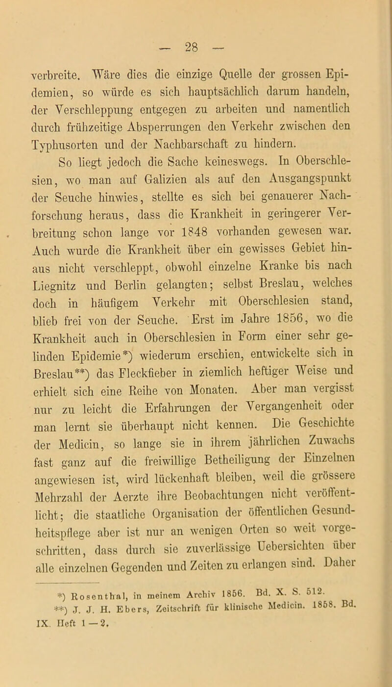 verbreite. Wäre dies die einzige Quelle der grossen Epi- demien, so würde es sich hauptsächlich darum handeln, der Verschleppung entgegen zu arbeiten und namentlich durch frühzeitige Absperrungen den Verkehr zwischen den Typhusorten und der Nachbarschaft zu hindern. So liegt jedoch die Sache keineswegs. In Oberschle- sien, wo man auf Galizien als auf den Ausgangspunkt der Seuche hinwies, stellte es sich bei genauerer Nach- forschung heraus, dass die Krankheit in geringerer Ver- breitung schon lange vor 1848 vorhanden gewesen war. Auch wurde die Krankheit über ein gewisses Gebiet hin- aus nicht verschleppt, obwohl einzelne Kranke bis nach Liegnitz und Berlin gelangten; selbst Breslau, welches doch in häufigem Verkehr mit Oberschlesien stand, blieb frei von der Seuche. Erst im Jahre 1856, wo die Krankheit auch in Oberschlesien in Form einer sehr ge- linden Epidemie*) wiederum erschien, entwickelte sich in Breslau**) das Fleckfieber in ziemlich heftiger Weise und erhielt sich eine Reihe von Monaten. Aber man vergisst nur zu leicht die Erfahrungen der Vergangenheit oder man lernt sie überhaupt nicht kennen. Die Geschichte der Medicin, so lange sie in ihrem jährlichen Zuwachs fast ganz auf die freiwillige Betheiligung der Einzelnen angewiesen ist, wird lückenhaft bleiben, weil die giö&seie Mehrzahl der Aerzte ihre Beobachtungen nicht veröffent- licht; die staatliche Organisation der öffentlichen Gesund- heitspflege aber ist nur an wenigen Orten so weit vorge- schritten, dass durch sie zuverlässige Uebersichten übei alle einzelnen Gegenden und Zeiten zu erlangen sind. Daher *) Rosenthal, in meinem Archiv 1856. Bd. X. S. 512. **) J. j. H. Ebers, Zeitschrift für klinische Medicin. 1858. Bd. IX. lieft 1 — 2.