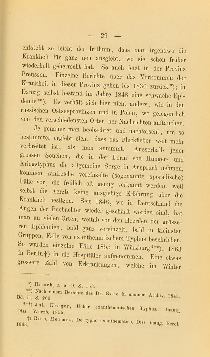 entstellt so leicht der Irrthum, dass man irgendwo die Krankheit für ganz neu ausgiebt, wo sie schon früher wiederholt geherrscht hat. So auch jetzt in der Provinz Preussen. Einzelne Berichte über das Vorkommen der Krankheit in dieser Provinz gehen bis 1836 zurück*); in Danzig selbst bestand im Jahre 1848 eine schwache Epi- demie-1*). Es verhält sich hier nicht anders, wie in den rassischen Ostseeprovinzen und in Polen, wo gelegentlich von den verschiedensten Orten her Nachrichten auftauchen. Je genauer man beobachtet und nachforscht, um so bestimmter ergiebt sich, dass das Fleckfieber weit mehr verbreitet ist, als man annimmt. Ausserhalb jener grossen Seuchen, die in der Form von Hunger-'und Kriegstyphus die allgemeine Sorge in Anspruch nehmen, kommen zahlreiche vereinzelte (sogenannte sporadische) alle vor, die freilich oft genug verkannt werden, weil selbst die Aerzte keine ausgiebige Erfahrung über die Krankheit besitzen. Seit 1848, wo in Deutschland die ugen der Beobachter wieder geschärft worden sind, hat man an vielen Orten, weitab von den Ileerden der grösse- ren Epidemien, bald ganz vereinzelt, bald in kleinsten Orappen, Fähe von exanthematischem Typhus beschrieben. So wurden einzelne Fälle 1855 in Würzburg***), 1863 in Berlinf) in die Hospitäler aufgenommen. Eine etwas giossere Zahl von Erkrankungen, welche im Winter *) Hirsch, a a. O. S. 153. bAi’ Ber,ch“Ur- göu iu Ärohi'''>»«• ) Jul. Krüger, Ueber exantheraatischen Typhus Imno- Diss. Würzb. 1855. S’ lnaug. 18G3f> Rich- Hermes> De tyPl'° exanthematico. Diss. inaug. Berol.