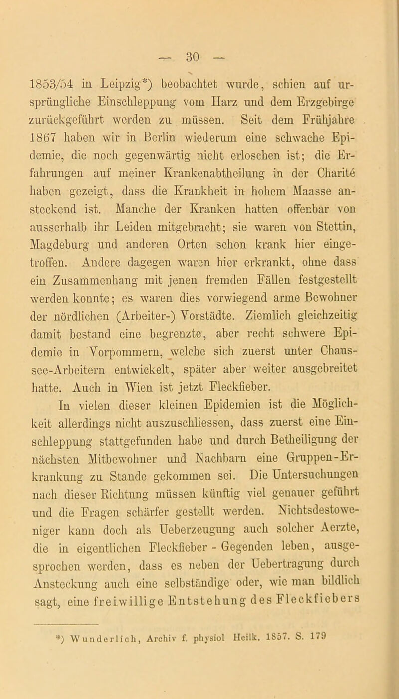 1853/54 in Leipzig*) beobachtet wurde, schien auf ur- sprüngliche Einschleppung vom Harz und dem Erzgebirge zurückgeführt werden zu müssen. Seit dem Frühjahre 1867 haben wir in Berlin wiederum eine schwache Epi- demie, die noch gegenwärtig nicht erloschen ist; die Er- fahrungen auf meiner Krankenabtheilung in der Charite haben gezeigt, dass die Krankheit in hohem Maasse an- steckend ist. Manche der Kranken hatten offenbar von ausserhalb ihr Leiden mitgebracht; sie waren von Stettin, Magdeburg und anderen Orten schon krank hier einge- troffen. Andere dagegen waren hier erkrankt, ohne dass ein Zusammenhang mit jenen fremden Fällen festgestellt werden konnte; es waren dies vorwiegend arme Bewohner der nördlichen (Arbeiter-) Vorstädte. Ziemlich gleichzeitig damit bestand eine begrenzte, aber recht schwere Epi- demie in Vorpommern, welche sich zuerst unter Chaus- see-Arbeitern entwickelt, später aber weiter ausgebreitet hatte. Auch in Wien ist jetzt Fleckfieber. In vielen dieser kleinen Epidemien ist die Möglich- keit allerdings nicht auszuschliessen, dass zuerst eine Ein- schleppung stattgefunden habe und durch Betheiligung der nächsten Mitbewohner und Nachbarn eine Gruppen-Er- krankung zu Stande gekommen sei. Die Untersuchungen nach dieser Richtung müssen künftig viel genauer geführt und die Fragen schärfer gestellt werden. Nichtsdestowe- niger kann doch als Ueberzeugung auch solcher Aerzte, die in eigentlichen Fleckfieber - Gegenden leben, ausge- sprochen werden, dass es neben der Uebertragung durch Ansteckung auch eine selbständige oder, wie man bildlich sagt, eine freiwillige Entstehung des Fleckfiebers '*) Wunderlich, Archiv f. physiol Heilt. lSö. S. 179