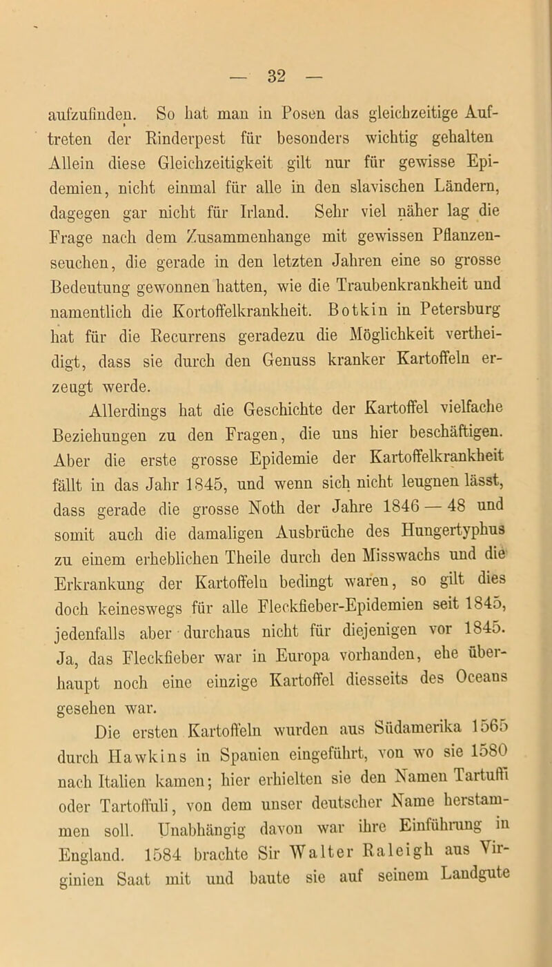 aufzufinden. So hat man in Posen das gleichzeitige Auf- i treten der Rinderpest für besonders wichtig gehalten Allein diese Gleichzeitigkeit gilt nur für gewisse Epi- demien, nicht einmal für alle in den slavischen Ländern, dagegen gar nicht für Irland. Sehr viel näher lag die Frage nach dem Zusammenhänge mit gewissen Pflanzen- seuchen, die gerade in den letzten Jahren eine so grosse Bedeutung gewonnen hatten, wie die Traubenkrankheit und namentlich die Kortoffelkrankheit. Botkin in Petersburg hat für die Recurrens geradezu die Möglichkeit verthei- digt, dass sie durch den Genuss kranker Kartoffeln er- zeugt werde. Allerdings hat die Geschichte der Kartoffel vielfache Beziehungen zu den Fragen, die uns hier beschäftigen. Aber die erste grosse Epidemie der Kartoffelkrankheit fällt in das Jahr 1845, und wenn sich nicht leugnen lässt, dass gerade die grosse Noth der Jahre 1846 — 48 und somit auch die damaligen Ausbrüche des Hungertyphus zu einem erheblichen Theile durch den Misswachs und die Erkrankung der Kartoffeln bedingt waren, so gilt dies doch keineswegs für alle Fleckfieber-Epidemien seit 1845, jedenfalls aber durchaus nicht für diejenigen vor 1845. Ja, das Fleckfieber war in Europa vorhanden, ehe über- haupt noch eine einzige Kartoffel diesseits des Oceans gesehen war. Die ersten Kartoffeln wmrden aus Südamerika 1565 durch Ilawkins in Spanien eingeführt, von wro sie 1580 nach Italien kamen; hier erhielten sie den Kamen Taitufti oder Tartoffuli, von dem unser deutscher Name hei stam- men soll. Unabhängig davon war ihre Einführung in England. 1584 brachte Sir Walter Raleigh aus Vir- ginien Saat mit und baute sie auf seinem Landgute