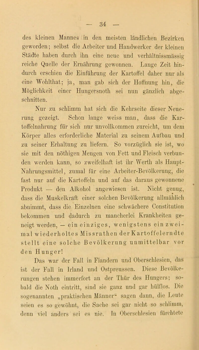 des kleinen Mannes in den meisten ländlichen Bezirken geworden; selbst die Arbeiter und Handwerker der kleinen Städte haben durch ihn eine neue und verhältnissmässig reiche Quelle der Ernährung gewonnen. Lange Zeit hin- durch erschien die Einführung der Kartoffel daher nur als eine Wohlthat; ja, man gab sich der Hoffnung hin, die Möglichkeit einer Hungersnoth sei nun gänzlich abge- schnitten. Nur zu schlimm hat sich die Kehrseite dieser Neue- rung gezeigt. Schon lange weiss man, dass die Kar- toffelnahrung für sich nur unvollkommen zureicht, um dem Körper alles erforderliche Material zu seinem Aufbau und zu seiner Erhaltung zu liefern. So vorzüglich sie ist, wo sie mit den nöthigen Mengen von Fett und Fleisch verbun- den werden kann, so zweifelhaft ist ihr Werth als Haupt- Nahrungsmittel, zumal für eine Arbeiter-Bevölkerung, die fast nur auf die Kartoffeln und auf das daraus gewonnene Produkt — den Alkohol angewiesen ist. Nicht genug, • dass die Muskelkraft einer solchen Bevölkerung allmählich abnimmt, dass die Einzelnen eine schwächere Constitution bekommen und dadurch zu mancherlei Krankheiten ge- neigt werden, — ein einziges, wenigstens ein zwei- mal wiederholtes Missrathen derKartoffelerndte stellt eine solche Bevölkerung unmittelbar vor den Hunger! Das war der Fall in Flandern und Oberschlesien, das ist der Fall in Irland und Ostpreussen. Diese Bevölke- rungen stehen immerfort an der Thür des Hungers; so- bald die Notli eintritt, sind sie ganz und gar hülflos. Die sogenannten „praktischen Männer“ sagen daun, die Leute seien es so gewöhnt, die Sache sei gar nicht so schlimm, denn viel anders sei es nie. Tn Oberschlesien fürchtete