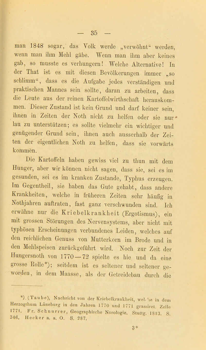 mau 1848 sogar, das Volk werde „verwöhnt“ werden, wenn man ihm Mehl gäbe. Wenn man ihm aber keines gab, so musste es verhungern! Welche Alternative! In der Uiat ist es mit diesen Bevölkerungen immer „so schlimm“, dass es die Aufgabe jedes verständigen und praktischen Mannes sein sollte, daran zu arbeiten, dass die Leute aus der reinen Kartoffelwirthschaft herauskom- men. Dieser Zustand ist kein Grund und darf keiner sein, ihnen in Zeiten der Noth nicht zu helfen oder sie nur# lau zu unterstützen; es sollte vielmehr ein wichtiger und genügender Grund sein, ihnen auch ausserhalb der Zei- ten der eigentlichen Noth zu helfen, dass sie vorwärts kommen. Die Kartoffeln haben gewiss viel zu thun mit dem Hunger, aber wir können nicht sagen, dass sie, sei es im gesunden, sei es im kranken Zustande, Typhus erzeugen. Im Gegentheil, sie haben das Gute gehabt, dass andere Krankheiten, welche in früheren Zeiten sehr häufig in Nothjahren auftraten, fast ganz verschwunden sind. Ich ei wähne nur die Kriebelkrankheit (Ergotismus), ein mit grossen Störungen des Nervensystems, aber nicht mit typhösen Erscheinungen verbundenes Leiden, welches auf den reichlichen Genuss von Mutterkorn im Brode und in den Mehlspeisen zurückgeführt wird. Noch zur Zeit der Hungersnot!! von 1770 — 72 spielte es hie und da eine grosse Rolle*); seitdem ist es seltener und seltener ge- worden, in dem Maasse, als der Getreidebau durch die *) (Taube), Nachricht von der Kriebelkrankheit, wob ho in dem Herzogtum Lüneburg in den Jahren 1770 und 1771 grassiret. Zelle 1771. 1< r. Schnurrer, Geographische Nosologie. Stutfg. 1813. S 346. Hecker a. a. O. S. 287. 3 *