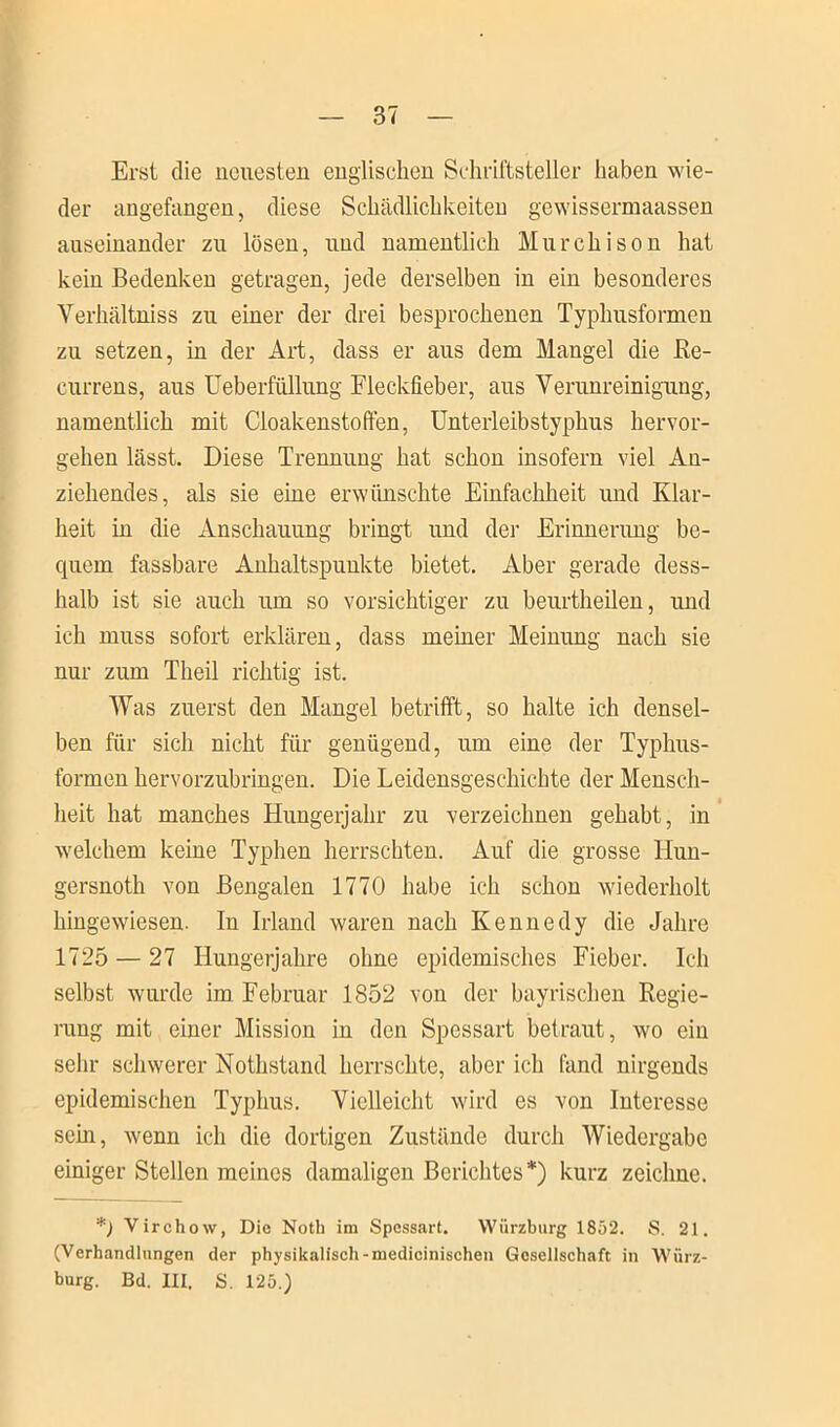 Erst die neuesten englischen Schriftsteller haben wie- der angefangen, diese Schädlichkeiten gewissermaassen auseinander zu lösen, und namentlich Murchison hat kein Bedenken getragen, jede derselben in ein besonderes Verhältniss zu einer der drei besprochenen Typhusformen zu setzen, in der Art, dass er aus dem Mangel die Re- currens, aus Ueberfüllung Fleckfieber, aus Verunreinigung, namentlich mit Cloakenstoffen, Unterleibstyphus hervor- gehen lässt. Diese Trennung hat schon insofern viel An- ziehendes, als sie eine erwünschte Einfachheit imd Klar- heit in die Anschauung bringt und der Erinnerung be- quem fassbare Anhaltspunkte bietet. Aber gerade dess- halb ist sie auch um so vorsichtiger zu beurtheilen, und ich muss sofort erklären, dass meiner Meinung nach sie nur zum Theil richtig ist. Was zuerst den Mangel betrifft, so halte ich densel- ben für sich nicht für genügend, um eine der Typhus- formen hervorzubringen. Die Leidensgeschichte der Mensch- heit hat manches Hungerjahr zu verzeichnen gehabt, in welchem keine Typhen herrschten. Auf die grosse Hun- gersnoth von Bengalen 1770 habe ich schon wiederholt hingewiesen. In Irland waren nach Kennedy die Jahre 1725 — 27 Hungerjahre ohne epidemisches Fieber. Ich selbst wurde im Februar 1852 von der bayrischen Regie- rung mit einer Mission in den Spessart betraut, wo ein sehr schwerer Nothstand herrschte, aber ich fand nirgends epidemischen Typhus. Vielleicht wird es von Interesse sehr, wenn ich die dortigen Zustände durch Wiedergabe einiger Stellen meines damaligen Berichtes*) kurz zeichne. *) Virchow, Die Notli im Spessart. Würzburg 1852. S. 21. (Verhandlungen der physikalisch-medicinischen Gesellschaft in Würz- burg. Bd. III. S. 125.)