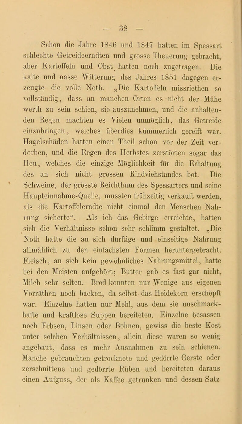 Schon die Jahre 1846 und 1847 hatten im Spessart schlechte Getreideerndten und grosse Theuerung gebracht, aber Kartoffeln und Obst hatten noch zugetragen. Die kalte und nasse Witterung des Jahres 1851 dagegen er- zeugte die rolle Noth. „Die Kartoffeln missriethen so vollständig, dass an manchen Orten es nicht der Mühe werth zu sein schien, sie auszunehmen, und die anhalten- den Regen machten es Yielen unmöglich, das Getreide einzubringen, welches überdies kümmerlich gereift war. Hagelschäden hatten einen Theil schon vor der Zeit ver- dorben, und die Regen des Herbstes zerstörten sogar das Heu, welches die einzige Möglichkeit für die Erhaltung des an sich nicht grossen Rindviehstandes bot. Die Schweine, der grösste Reichthum des Spessarters und seine Haupteinnahme-Quelle, mussten frühzeitig verkauft werden, als die Kartoftelerndte nicht einmal den Menschen Nah- rung sicherte“. Als ich das Gebirge erreichte, hatten sich die Verhältnisse schon sehr schlimm gestaltet. „Die Noth hatte die an sich dürftige und einseitige Nahrung allmählich zu den einfachsten Formen heruntergebracht. Fleisch, an sich kein gewöhnliches Nahrungsmittel, hatte bei den Meisten aufgehört; Butter gab es fast gar nicht, Milch sehr selten. Brod konnten nur Wenige aus eigenen Vorräthen noch backen, da selbst das Heidekorn erschöpft war. Einzelne hatten nur Mehl, aus dem sie imschmack- hal'te und kraftlose Suppen bereiteten. Einzelne besasseu noch Erbsen, Linsen oder Bohnen, gewiss die beste Kost unter solchen Verhältnissen, allein diese waren so wenig angebaut, dass cs mehr Ausnahmen zu sein schienen. Manche gebrauchten getrocknete und gedörrte Gerste oder zerschnittene Und gedörrte Rüben und bereiteten daraus einen Aufguss, der als Kaffee getrunken und dessen Satz