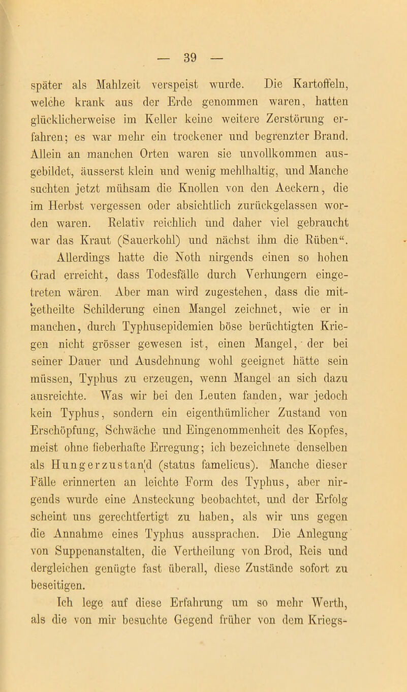 später als Mahlzeit verspeist wurde. Die Kartoffeln, welche krank aus der Erde genommen waren, hatten glücklicherweise im Keller keine weitere Zerstörung er- fahren; es war mehr ein trockener und begrenzter Brand. Allein an manchen Orten waren sie unvollkommen aus- gebildet, äusserst klein und wenig mehlhaltig, und Manche suchten jetzt mühsam die Knollen von den Aeckern, die im Herbst vergessen oder absichtlich zurückgelassen wor- den waren. Relativ reichlich und daher viel gebraucht war das Kraut (Sauerkohl) und nächst ihm die Rüben“. Allerdings hatte die Noth nirgends einen so hohen Grad erreicht, dass Todesfälle durch Verhungern einge- treten wären. Aber man wird zugestehen, dass die mit- getheilte Schilderung einen Mangel zeichnet, wie er in manchen, durch Typhusepidemien böse berüchtigten Krie- gen nicht grösser gewesen ist, einen Mangel,' der bei seiner Dauer und Ausdehnung wohl geeignet hätte sein müssen, Typhus zu erzeugen, wenn Mangel an sich dazu ausreichte. Was wir bei den Leuten fanden, war jedoch kein Typhus, sondern ein eigentümlicher Zustand von Erschöpfung, Schwäche und Eingenommenheit des Kopfes, meist ohne fieberhafte Erregung; ich bezeichnete denselben als Hungerzustankl (status famelicus). Manche dieser Fälle erinnerten an leichte Form des Typhus, aber nir- gends wurde eine Ansteckung beobachtet, und der Erfolg scheint uns gerechtfertigt zu haben, als wir uns gegen die Annahme eines Typhus aussprachen. Die Anlegung von Suppcnanstalten, die Verteilung von Brod, Reis und dergleichen genügte fast überall, diese Zustände sofort zu beseitigen. Ich lege auf diese Erfahrung um so mehr Wert, als die von mir besuchte Gegend früher von dem Kriegs-