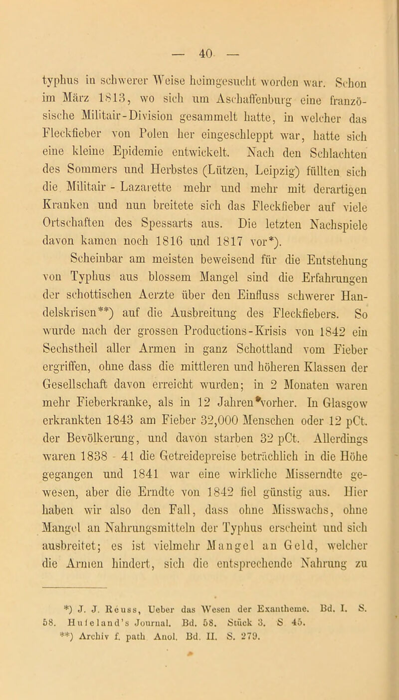 typhus in schwerer Weise heimgesucht worden war. Schon im März 1813, wo sich um Aschaffenburg eine franzö- sische Militair-Division gesammelt hatte, in welcher das Fleckfieber von Polen her eingeschleppt war, hatte sich eine kleine Epidemie entwickelt. Nach den Schlachten des Sommers und Herbstes (Lützen, Leipzig) füllten sich die Militair - Lazarette mehr und mehr mit derartigen Kranken und nun breitete sich das Fleckfieber auf viele Ortschaften des Spessarts aus. Die letzten Nachspiele davon kamen noch 1816 und 1817 vor*). Scheinbar am meisten beweisend für die Entstehung von Typhus aus blossem Mangel sind die Erfahrungen der schottischen Aerzte über den Einfluss schwerer Han- delskrisen**) auf die Ausbreitung des Fleckfiebers. So wurde nach der grossen Productions- Krisis von 1842 ein Sechstheil aller Armen in ganz Schottland vom Fieber ergriffen, ohne dass die mittleren und höheren Klassen der Gesellschaft davon erreicht wurden; in 2 Monaten waren mehr Fieberkranke, als in 12 Jahren ^vorher. In Glasgow erkrankten 1843 am Fieber 32,000 Menschen oder 12 pCt. der Bevölkerung, und davon starben 32 pCt. Allerdings waren 1838 - 41 die Getreidepreise beträchlich in die Höhe gegangen und 1841 war eine wirkliche Misserndte ge- wesen, aber die Erndte von 1842 fiel günstig aus. Hier haben wir also den Fall, dass ohne Misswachs, ohne Mangel an Nahrungsmitteln der Typhus erscheint und sich ausbreitet; es ist vielmehr Mangel an Geld, welcher die Armen hindert, sich die entsprechende Nahrung zu *) J. J. Reuss, Ueber das Wesen der Exantheme. Bd. I. S. 58. Huleland’s Journal. Bd. 58. Stück 3. S 45. **) Archiv f. path Anol. Bd. II. S. 279.