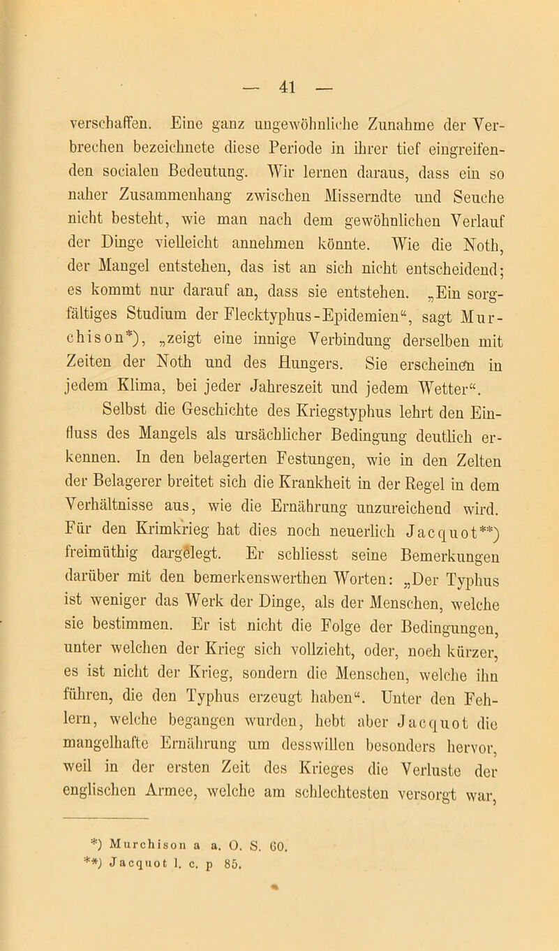 verschaffen. Eine ganz ungewöhnliche Zunahme der Ver- brechen bezeielmete diese Periode in ihrer tief eingreifen- den socialen Bedeutung. Wir lernen daraus, dass ein so naher Zusammenhang zwischen Misserndte und Seuche nicht besteht, wie man nach dem gewöhnlichen Verlauf der Dinge vielleicht annehmen könnte. Wie die Noth, der Mangel entstehen, das ist an sich nicht entscheidend; es kommt nur darauf an, dass sie entstehen. „Ein sorg- fältiges Studium der Flecktyphus-Epidemien“, sagt Mur- chison*), „zeigt eine innige Verbindung derselben mit Zeiten der Noth und des Hungers. Sie erscheinen in jedem Klima, bei jeder Jahreszeit und jedem Wetter“. Selbst die Geschichte des Kriegstyphus lehrt den Ein- fluss des Mangels als ursächlicher Bedingung deutlich er- kennen. In den belagerten Festungen, wie in den Zelten der Belagerer breitet sich die Krankheit in der Regel in dem Verhältnisse aus, wie die Ernährung unzureichend wird. Für den Krimkrieg hat dies noch neuerlich Jacquot**) freimftthig dargölegt. Er schliesst seine Bemerkungen darüber mit den bemerkenswerthen Worten: „Der Typhus ist weniger das Werk der Dinge, als der Menschen, welche sie bestimmen. Er ist nicht die Folge der Bedingungen, unter welchen der Krieg sich vollzieht, oder, noeli kürzer, es ist nicht der Krieg, sondern die Menschen, welche ihn führen, die den Typhus erzeugt haben“. Unter den Feh- lern, welche begangen wurden, hebt aber Jacquot die mangelhafte Ernährung um desswillen besonders hervor, weil in der ersten Zeit des Krieges die Verluste der englischen Armee, welche am schlechtesten versorgt war, *) Murchison a a. 0. S. 60. **) Jacquot 1. c. p 85.